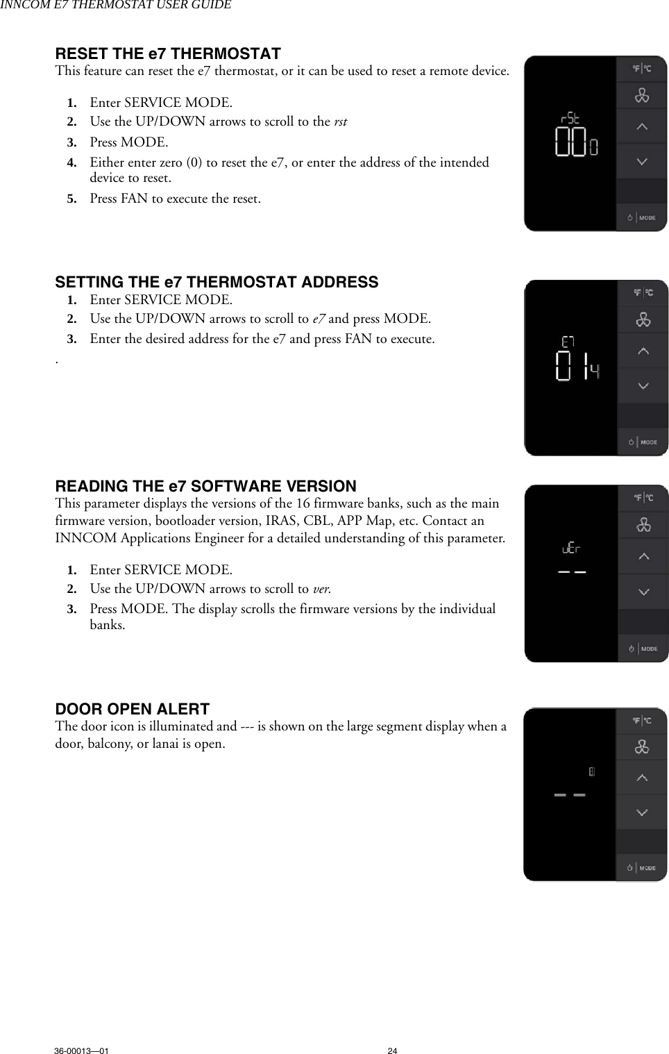 INNCOM E7 THERMOSTAT USER GUIDE36-00013—01 24RESET THE e7 THERMOSTATThis feature can reset the e7 thermostat, or it can be used to reset a remote device.1. Enter SERVICE MODE. 2. Use the UP/DOWN arrows to scroll to the rst3. Press MODE.4. Either enter zero (0) to reset the e7, or enter the address of the intended device to reset.5. Press FAN to execute the reset.SETTING THE e7 THERMOSTAT ADDRESS1. Enter SERVICE MODE. 2. Use the UP/DOWN arrows to scroll to e7 and press MODE.3. Enter the desired address for the e7 and press FAN to execute. .READING THE e7 SOFTWARE VERSIONThis parameter displays the versions of the 16 firmware banks, such as the main firmware version, bootloader version, IRAS, CBL, APP Map, etc. Contact an INNCOM Applications Engineer for a detailed understanding of this parameter. 1. Enter SERVICE MODE. 2. Use the UP/DOWN arrows to scroll to ver.3. Press MODE. The display scrolls the firmware versions by the individual banks.DOOR OPEN ALERTThe door icon is illuminated and --- is shown on the large segment display when a door, balcony, or lanai is open. 