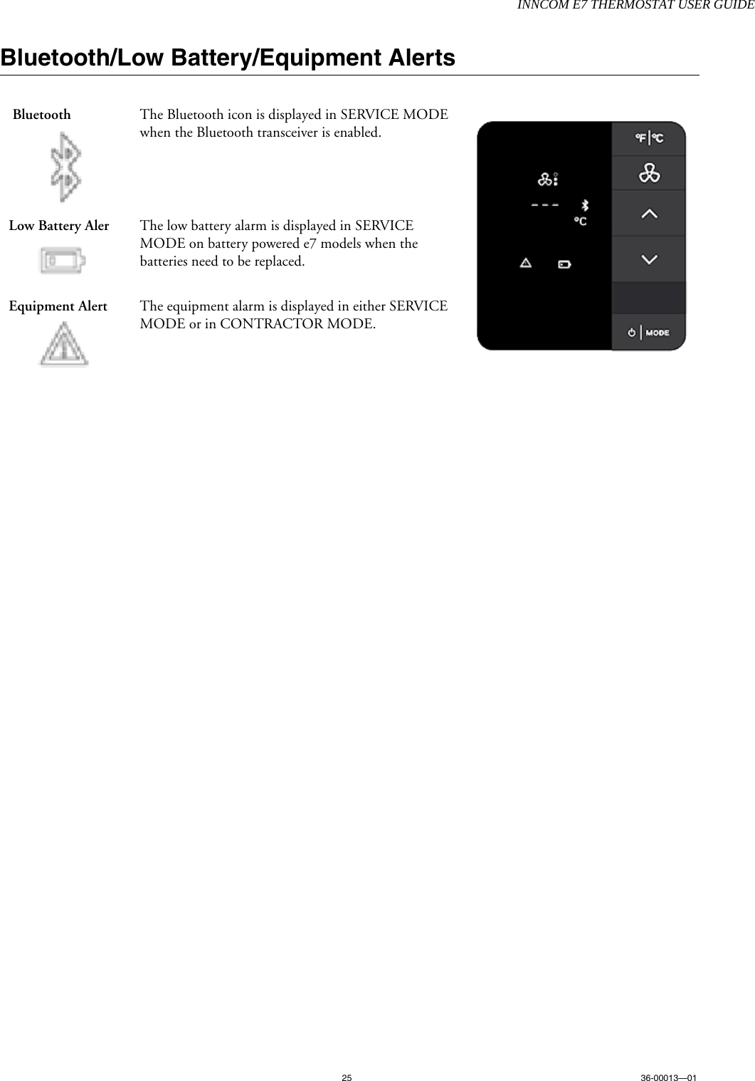 INNCOM E7 THERMOSTAT USER GUIDE25 36-00013—01Bluetooth/Low Battery/Equipment Alerts      Bluetooth   The Bluetooth icon is displayed in SERVICE MODE when the Bluetooth transceiver is enabled.    Low Battery Aler The low battery alarm is displayed in SERVICE MODE on battery powered e7 models when the batteries need to be replaced. Equipment Alert The equipment alarm is displayed in either SERVICE MODE or in CONTRACTOR MODE.