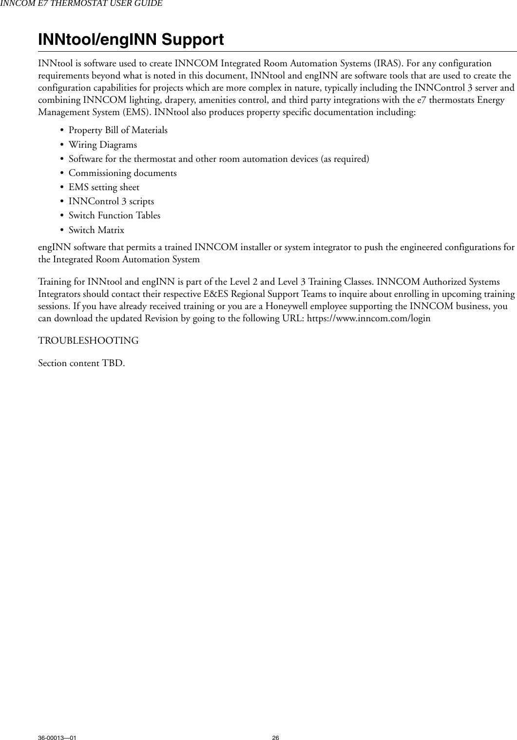 INNCOM E7 THERMOSTAT USER GUIDE36-00013—01 26INNtool/engINN SupportINNtool is software used to create INNCOM Integrated Room Automation Systems (IRAS). For any configuration requirements beyond what is noted in this document, INNtool and engINN are software tools that are used to create the configuration capabilities for projects which are more complex in nature, typically including the INNControl 3 server and combining INNCOM lighting, drapery, amenities control, and third party integrations with the e7 thermostats Energy Management System (EMS). INNtool also produces property specific documentation including:•Property Bill of Materials•Wiring Diagrams• Software for the thermostat and other room automation devices (as required)• Commissioning documents• EMS setting sheet• INNControl 3 scripts• Switch Function Tables• Switch Matrix engINN software that permits a trained INNCOM installer or system integrator to push the engineered configurations for the Integrated Room Automation System Training for INNtool and engINN is part of the Level 2 and Level 3 Training Classes. INNCOM Authorized Systems Integrators should contact their respective E&amp;ES Regional Support Teams to inquire about enrolling in upcoming training sessions. If you have already received training or you are a Honeywell employee supporting the INNCOM business, you can download the updated Revision by going to the following URL: https://www.inncom.com/loginTROUBLESHOOTINGSection content TBD.