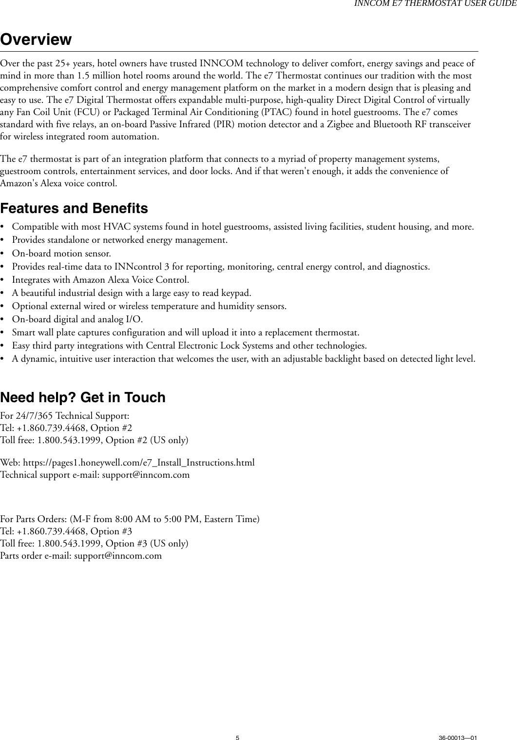 INNCOM E7 THERMOSTAT USER GUIDE536-00013—01OverviewOver the past 25+ years, hotel owners have trusted INNCOM technology to deliver comfort, energy savings and peace of mind in more than 1.5 million hotel rooms around the world. The e7 Thermostat continues our tradition with the most comprehensive comfort control and energy management platform on the market in a modern design that is pleasing and easy to use. The e7 Digital Thermostat offers expandable multi-purpose, high-quality Direct Digital Control of virtually any Fan Coil Unit (FCU) or Packaged Terminal Air Conditioning (PTAC) found in hotel guestrooms. The e7 comes standard with five relays, an on-board Passive Infrared (PIR) motion detector and a Zigbee and Bluetooth RF transceiver for wireless integrated room automation. The e7 thermostat is part of an integration platform that connects to a myriad of property management systems, guestroom controls, entertainment services, and door locks. And if that weren&apos;t enough, it adds the convenience of Amazon&apos;s Alexa voice control.Features and Benefits• Compatible with most HVAC systems found in hotel guestrooms, assisted living facilities, student housing, and more. • Provides standalone or networked energy management.• On-board motion sensor.• Provides real-time data to INNcontrol 3 for reporting, monitoring, central energy control, and diagnostics.• Integrates with Amazon Alexa Voice Control.• A beautiful industrial design with a large easy to read keypad.• Optional external wired or wireless temperature and humidity sensors.• On-board digital and analog I/O.• Smart wall plate captures configuration and will upload it into a replacement thermostat.• Easy third party integrations with Central Electronic Lock Systems and other technologies.• A dynamic, intuitive user interaction that welcomes the user, with an adjustable backlight based on detected light level. Need help? Get in TouchFor 24/7/365 Technical Support:Tel: +1.860.739.4468, Option #2Toll free: 1.800.543.1999, Option #2 (US only)Web: https://pages1.honeywell.com/e7_Install_Instructions.htmlTechnical support e-mail: support@inncom.comFor Parts Orders: (M-F from 8:00 AM to 5:00 PM, Eastern Time)Tel: +1.860.739.4468, Option #3Toll free: 1.800.543.1999, Option #3 (US only)Parts order e-mail: support@inncom.com