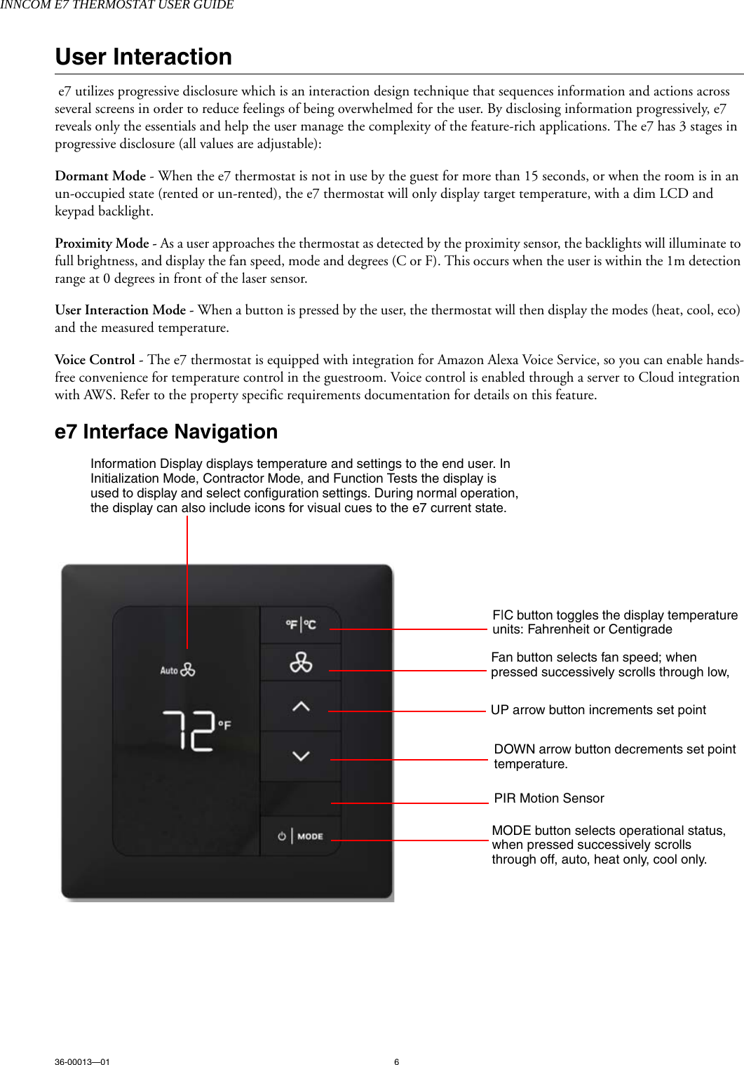 INNCOM E7 THERMOSTAT USER GUIDE36-00013—01 6User Interaction e7 utilizes progressive disclosure which is an interaction design technique that sequences information and actions across several screens in order to reduce feelings of being overwhelmed for the user. By disclosing information progressively, e7 reveals only the essentials and help the user manage the complexity of the feature-rich applications. The e7 has 3 stages in progressive disclosure (all values are adjustable):Dormant Mode - When the e7 thermostat is not in use by the guest for more than 15 seconds, or when the room is in an un-occupied state (rented or un-rented), the e7 thermostat will only display target temperature, with a dim LCD and keypad backlight.Proximity Mode - As a user approaches the thermostat as detected by the proximity sensor, the backlights will illuminate to full brightness, and display the fan speed, mode and degrees (C or F). This occurs when the user is within the 1m detection range at 0 degrees in front of the laser sensor. User Interaction Mode - When a button is pressed by the user, the thermostat will then display the modes (heat, cool, eco) and the measured temperature. Voice Control - The e7 thermostat is equipped with integration for Amazon Alexa Voice Service, so you can enable hands-free convenience for temperature control in the guestroom. Voice control is enabled through a server to Cloud integration with AWS. Refer to the property specific requirements documentation for details on this feature.e7 Interface Navigation F|C button toggles the display temperature units: Fahrenheit or CentigradeFan button selects fan speed; when pressed successively scrolls through low, UP arrow button increments set point DOWN arrow button decrements set point temperature.PIR Motion SensorMODE button selects operational status, when pressed successively scrolls through off, auto, heat only, cool only.Information Display displays temperature and settings to the end user. In Initialization Mode, Contractor Mode, and Function Tests the display is used to display and select configuration settings. During normal operation, the display can also include icons for visual cues to the e7 current state.    