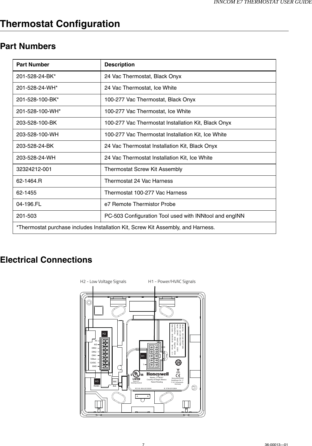 INNCOM E7 THERMOSTAT USER GUIDE736-00013—01Thermostat ConfigurationPart NumbersElectrical ConnectionsPart Number Description201-528-24-BK* 24 Vac Thermostat, Black Onyx201-528-24-WH* 24 Vac Thermostat, Ice White201-528-100-BK* 100-277 Vac Thermostat, Black Onyx201-528-100-WH* 100-277 Vac Thermostat, Ice White203-528-100-BK 100-277 Vac Thermostat Installation Kit, Black Onyx203-528-100-WH 100-277 Vac Thermostat Installation Kit, Ice White203-528-24-BK 24 Vac Thermostat Installation Kit, Black Onyx203-528-24-WH 24 Vac Thermostat Installation Kit, Ice White32324212-001 Thermostat Screw Kit Assembly62-1464.R Thermostat 24 Vac Harness62-1455 Thermostat 100-277 Vac Harness04-196.FL e7 Remote Thermistor Probe201-503 PC-503 Configuration Tool used with INNtool and engINN*Thermostat purchase includes Installation Kit, Screw Kit Assembly, and Harness.FCC ID: HS9-20152824Niantic, CT 06357Country of Origin: MexicoPatent PendingAI110AODIN3DIN2DIN1S5bus12VDCGNDIC: 573R-20152824BLEH4RS485Model No:  201-528-100/277-WHOS No:  201-528-100/277-WHInput:  220 VAC    Heat/Cool:  XXXXLow/Med Fan:  XXXX    High Fan:  XXXXDate Code:  XXXX-XX-XX   SW Ver.:  3.1.1H1H3H2Honeywell GmbHBoeblinger Str. 1771101 SchoenaichGermanyE361577Sensing ControlH2 - Low Voltage Signals H1 - Power/HVAC Signals