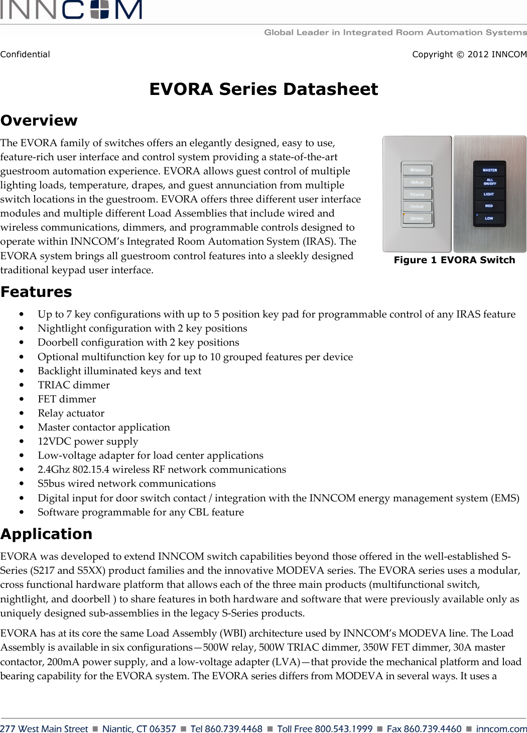    Confidential Copyright © 2012 INNCOM EVORA Series Datasheet Overview  The EVORA family of switches offers an elegantly designed, easy to use, feature-rich user interface and control system providing a state-of-the-art guestroom automation experience. EVORA allows guest control of multiple lighting loads, temperature, drapes, and guest annunciation from multiple switch locations in the guestroom. EVORA offers three different user interface modules and multiple different Load Assemblies that include wired and wireless communications, dimmers, and programmable controls designed to operate within INNCOM’s Integrated Room Automation System (IRAS). The EVORA system brings all guestroom control features into a sleekly designed traditional keypad user interface. Features • Up to 7 key configurations with up to 5 position key pad for programmable control of any IRAS feature • Nightlight configuration with 2 key positions  • Doorbell configuration with 2 key positions  • Optional multifunction key for up to 10 grouped features per device • Backlight illuminated keys and text • TRIAC dimmer • FET dimmer • Relay actuator • Master contactor application • 12VDC power supply • Low-voltage adapter for load center applications • 2.4Ghz 802.15.4 wireless RF network communications • S5bus wired network communications • Digital input for door switch contact / integration with the INNCOM energy management system (EMS)  • Software programmable for any CBL feature Application EVORA was developed to extend INNCOM switch capabilities beyond those offered in the well-established S-Series (S217 and S5XX) product families and the innovative MODEVA series. The EVORA series uses a modular, cross functional hardware platform that allows each of the three main products (multifunctional switch, nightlight, and doorbell ) to share features in both hardware and software that were previously available only as uniquely designed sub-assemblies in the legacy S-Series products.  EVORA has at its core the same Load Assembly (WBI) architecture used by INNCOM’s MODEVA line. The Load Assembly is available in six configurations—500W relay, 500W TRIAC dimmer, 350W FET dimmer, 30A master contactor, 200mA power supply, and a low-voltage adapter (LVA)—that provide the mechanical platform and load bearing capability for the EVORA system. The EVORA series differs from MODEVA in several ways. It uses a Figure 1 EVORA Switch 