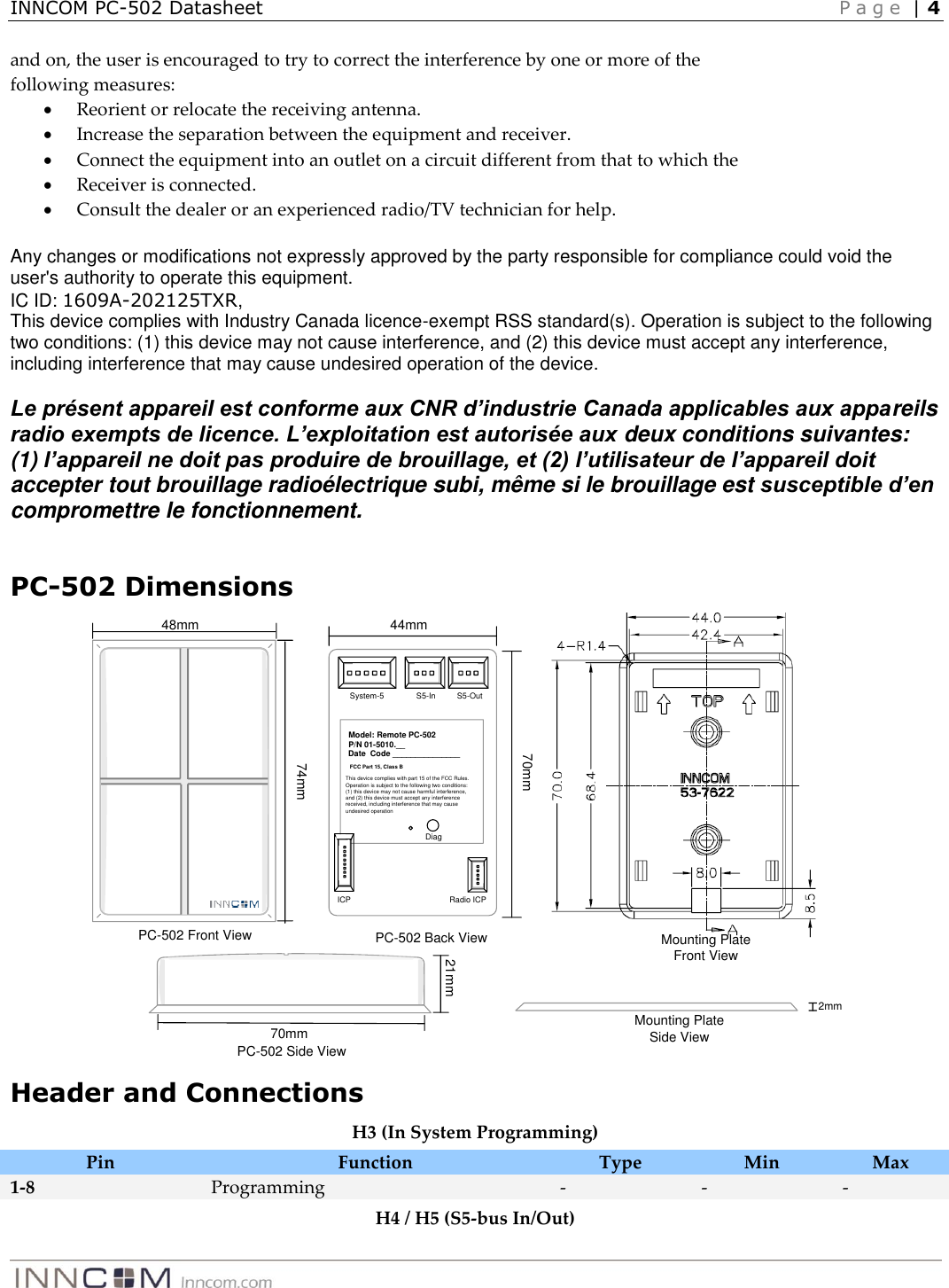 INNCOM PC-502 Datasheet    P a g e  | 4   and on, the user is encouraged to try to correct the interference by one or more of the following measures:  Reorient or relocate the receiving antenna.  Increase the separation between the equipment and receiver.  Connect the equipment into an outlet on a circuit different from that to which the  Receiver is connected.  Consult the dealer or an experienced radio/TV technician for help.  Any changes or modifications not expressly approved by the party responsible for compliance could void the user&apos;s authority to operate this equipment. IC ID: 1609A-202125TXR,  This device complies with Industry Canada licence-exempt RSS standard(s). Operation is subject to the following two conditions: (1) this device may not cause interference, and (2) this device must accept any interference, including interference that may cause undesired operation of the device.  Le présent appareil est conforme aux CNR d’industrie Canada applicables aux appareils radio exempts de licence. L’exploitation est autorisée aux deux conditions suivantes: (1) l’appareil ne doit pas produire de brouillage, et (2) l’utilisateur de l’appareil doit accepter tout brouillage radioélectrique subi, même si le brouillage est susceptible d’en compromettre le fonctionnement.  PC-502 Dimensions System-5 S5-In S5-OutRadio ICPICPDiagModel: Remote PC-502P/N 01-5010.__Date  Code _______________ This device complies with part 15 of the FCC Rules. Operation is subject to the following two conditions: (1) this device may not cause harmful interference, and (2) this device must accept any interference received, including interference that may cause undesired operationFCC Part 15, Class BPC-502 Back View44mm70mm74mmPC-502 Front View48mm21mm70mmPC-502 Side View2mmMounting Plate Side ViewMounting Plate Front View Header and Connections H3 (In System Programming) Pin Function Type Min Max 1-8 Programming  - - - H4 / H5 (S5-bus In/Out) 