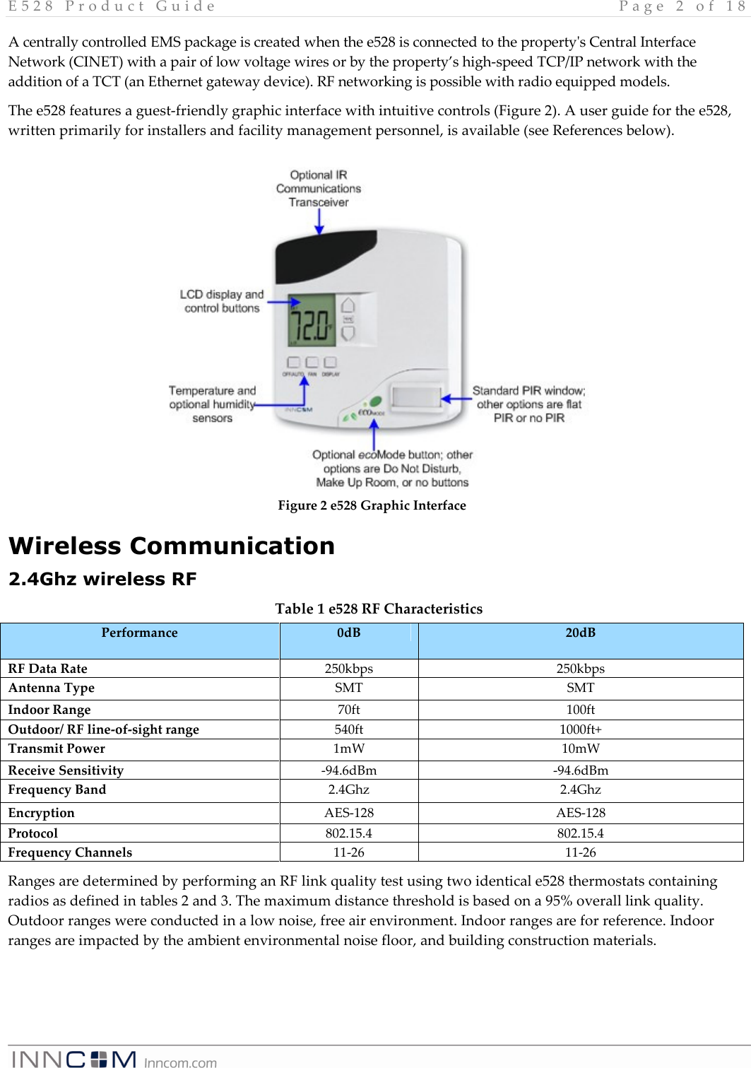 E 5 2 8   P r o d u c t   G u i d e   P a g e   2   o f   1 8    A centrally controlled EMS package is created when the e528 is connected to the property&apos;s Central Interface Network (CINET) with a pair of low voltage wires or by the property’s high-speed TCP/IP network with the addition of a TCT (an Ethernet gateway device). RF networking is possible with radio equipped models. The e528 features a guest-friendly graphic interface with intuitive controls (Figure 2). A user guide for the e528, written primarily for installers and facility management personnel, is available (see References below).              Wireless Communication 2.4Ghz wireless RF Table 1 e528 RF Characteristics Performance  0dB  20dB RF Data Rate  250kbps  250kbps Antenna Type  SMT  SMT Indoor Range   70ft  100ft Outdoor/ RF line-of-sight range  540ft  1000ft+ Transmit Power  1mW   10mW  Receive Sensitivity  -94.6dBm  -94.6dBm Frequency Band  2.4Ghz  2.4Ghz Encryption  AES-128  AES-128 Protocol  802.15.4  802.15.4 Frequency Channels  11-26  11-26 Ranges are determined by performing an RF link quality test using two identical e528 thermostats containing radios as defined in tables 2 and 3. The maximum distance threshold is based on a 95% overall link quality. Outdoor ranges were conducted in a low noise, free air environment. Indoor ranges are for reference. Indoor ranges are impacted by the ambient environmental noise floor, and building construction materials.  Figure 2 e528 Graphic Interface 
