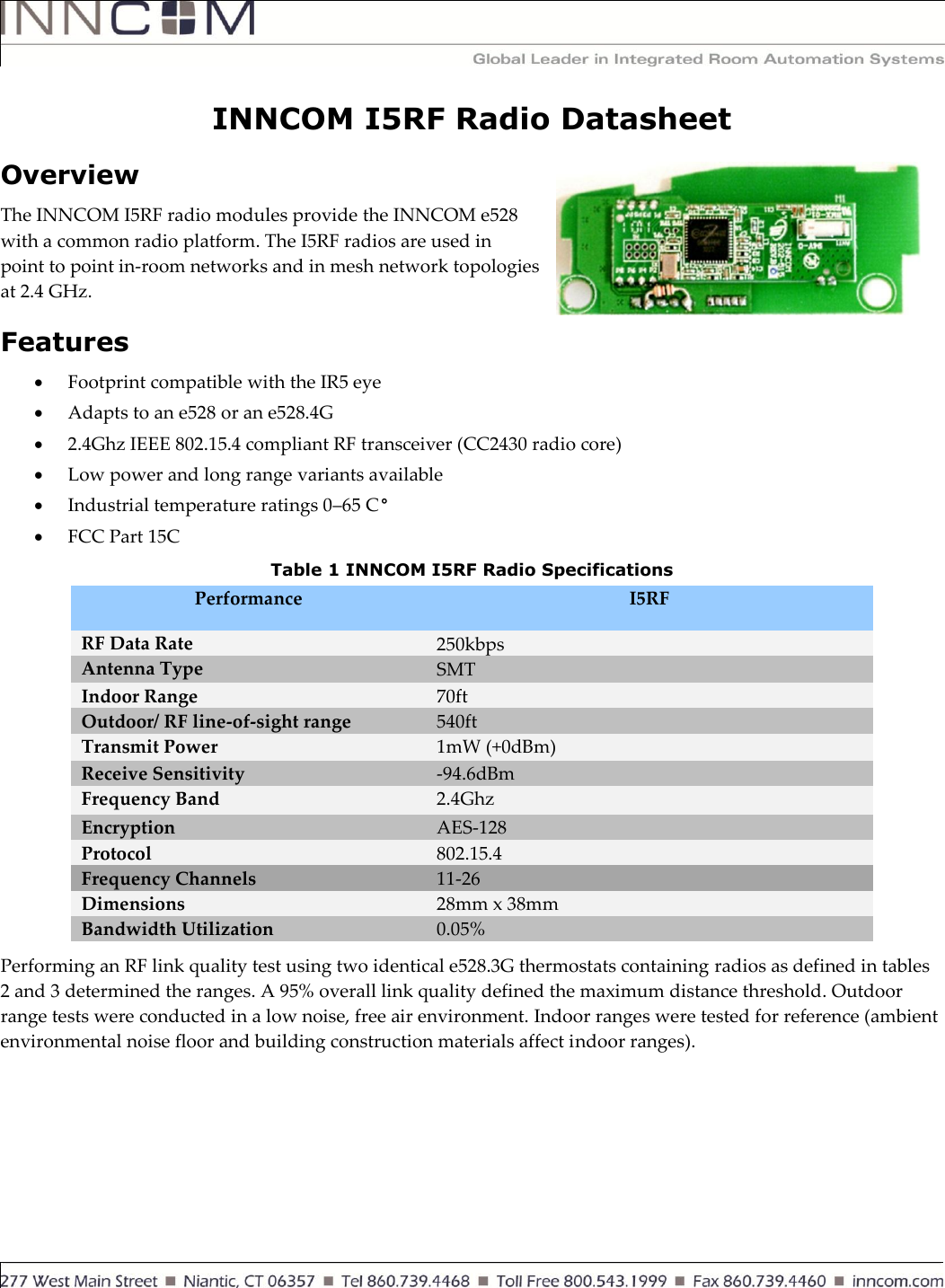     INNCOM I5RF Radio Datasheet Overview The INNCOM I5RF radio modules provide the INNCOM e528 with a common radio platform. The I5RF radios are used in point to point in-room networks and in mesh network topologies at 2.4 GHz.  Features  Footprint compatible with the IR5 eye  Adapts to an e528 or an e528.4G  2.4Ghz IEEE 802.15.4 compliant RF transceiver (CC2430 radio core)  Low power and long range variants available  Industrial temperature ratings 0–65 C°  FCC Part 15C  Table 1 INNCOM I5RF Radio Specifications Performance I5RF RF Data Rate 250kbps Antenna Type SMT Indoor Range  70ft Outdoor/ RF line-of-sight range 540ft Transmit Power 1mW (+0dBm) Receive Sensitivity -94.6dBm Frequency Band 2.4Ghz Encryption AES-128 Protocol 802.15.4 Frequency Channels 11-26 Dimensions 28mm x 38mm Bandwidth Utilization 0.05% Performing an RF link quality test using two identical e528.3G thermostats containing radios as defined in tables 2 and 3 determined the ranges. A 95% overall link quality defined the maximum distance threshold. Outdoor range tests were conducted in a low noise, free air environment. Indoor ranges were tested for reference (ambient environmental noise floor and building construction materials affect indoor ranges).  