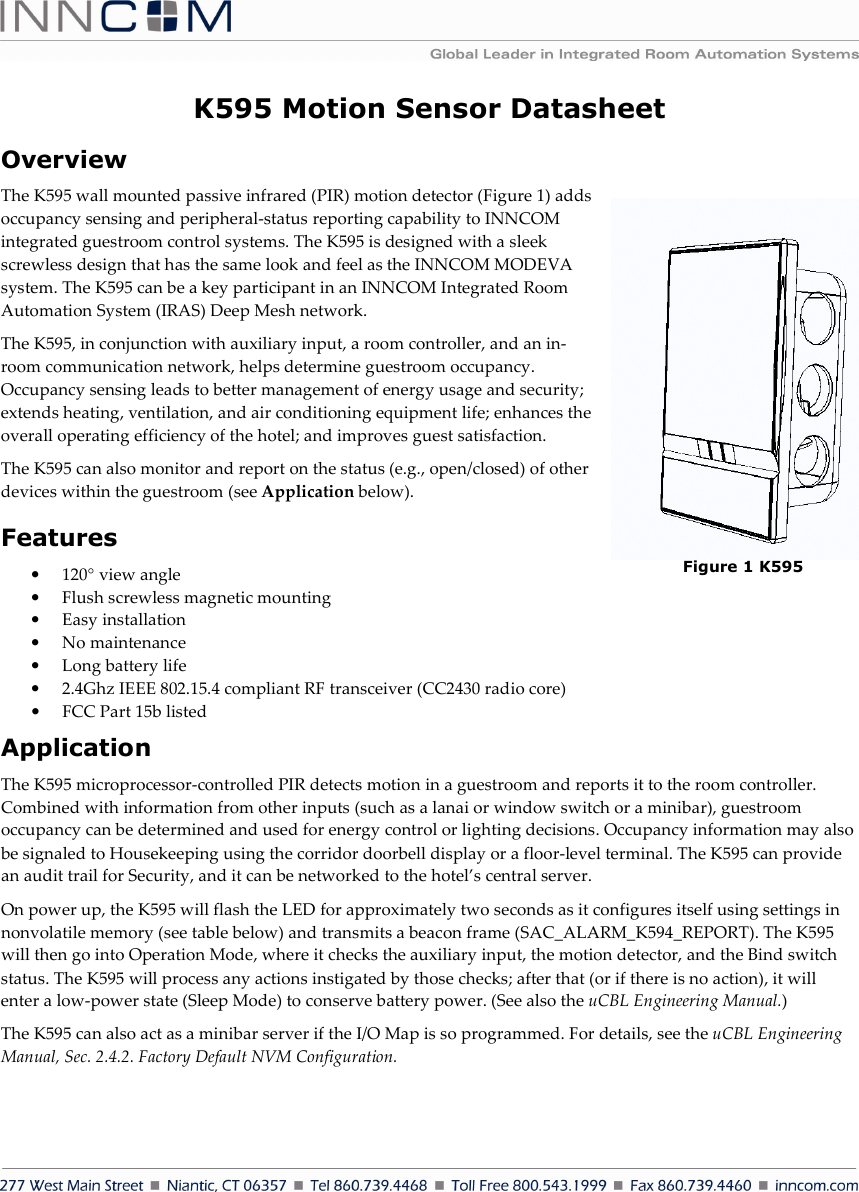    K595 Motion Sensor Datasheet Overview  The K595 wall mounted passive infrared (PIR) motion detector (Figure 1) adds occupancy sensing and peripheral-status reporting capability to INNCOM integrated guestroom control systems. The K595 is designed with a sleek screwless design that has the same look and feel as the INNCOM MODEVA system. The K595 can be a key participant in an INNCOM Integrated Room Automation System (IRAS) Deep Mesh network. The K595, in conjunction with auxiliary input, a room controller, and an in-room communication network, helps determine guestroom occupancy. Occupancy sensing leads to better management of energy usage and security; extends heating, ventilation, and air conditioning equipment life; enhances the overall operating efficiency of the hotel; and improves guest satisfaction. The K595 can also monitor and report on the status (e.g., open/closed) of other devices within the guestroom (see Application below). Features • 120° view angle • Flush screwless magnetic mounting • Easy installation • No maintenance • Long battery life • 2.4Ghz IEEE 802.15.4 compliant RF transceiver (CC2430 radio core) • FCC Part 15b listed Application The K595 microprocessor-controlled PIR detects motion in a guestroom and reports it to the room controller. Combined with information from other inputs (such as a lanai or window switch or a minibar), guestroom occupancy can be determined and used for energy control or lighting decisions. Occupancy information may also be signaled to Housekeeping using the corridor doorbell display or a floor-level terminal. The K595 can provide an audit trail for Security, and it can be networked to the hotel’s central server. On power up, the K595 will flash the LED for approximately two seconds as it configures itself using settings in nonvolatile memory (see table below) and transmits a beacon frame (SAC_ALARM_K594_REPORT). The K595 will then go into Operation Mode, where it checks the auxiliary input, the motion detector, and the Bind switch status. The K595 will process any actions instigated by those checks; after that (or if there is no action), it will enter a low-power state (Sleep Mode) to conserve battery power. (See also the uCBL Engineering Manual.) The K595 can also act as a minibar server if the I/O Map is so programmed. For details, see the uCBL Engineering Manual, Sec. 2.4.2. Factory Default NVM Configuration. Figure 1 K595 