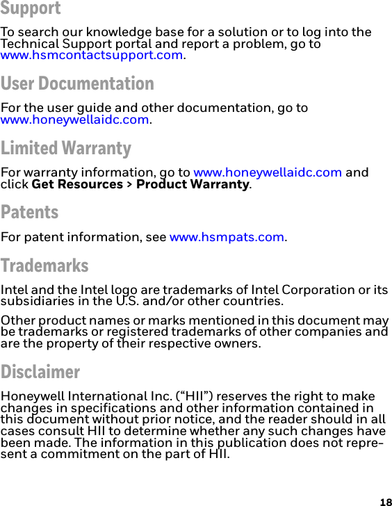 18SupportTo search our knowledge base for a solution or to log into the Technical Support portal and report a problem, go to www.hsmcontactsupport.com.User DocumentationFor the user guide and other documentation, go to www.honeywellaidc.com.Limited WarrantyFor warranty information, go to www.honeywellaidc.com and click Get Resources &gt; Product Warranty.PatentsFor patent information, see www.hsmpats.com.TrademarksIntel and the Intel logo are trademarks of Intel Corporation or its subsidiaries in the U.S. and/or other countries.Other product names or marks mentioned in this document may be trademarks or registered trademarks of other companies and are the property of their respective owners.DisclaimerHoneywell International Inc. (“HII”) reserves the right to make changes in specifications and other information contained in this document without prior notice, and the reader should in all cases consult HII to determine whether any such changes have been made. The information in this publication does not repre-sent a commitment on the part of HII.