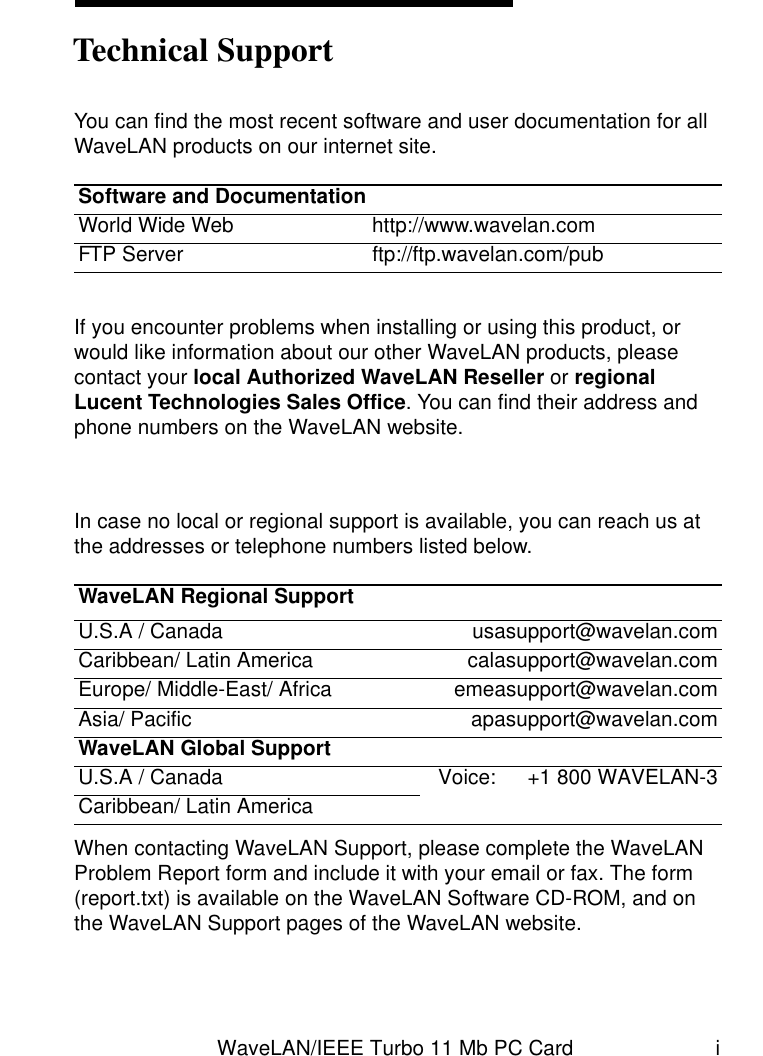 WaveLAN/IEEE Turbo 11 Mb PC Card iYou can find the most recent software and user documentation for all WaveLAN products on our internet site.If you encounter problems when installing or using this product, or would like information about our other WaveLAN products, please contact your local Authorized WaveLAN Reseller or regional Lucent Technologies Sales Office. You can find their address and phone numbers on the WaveLAN website.In case no local or regional support is available, you can reach us at the addresses or telephone numbers listed below.When contacting WaveLAN Support, please complete the WaveLAN Problem Report form and include it with your email or fax. The form (report.txt) is available on the WaveLAN Software CD-ROM, and on the WaveLAN Support pages of the WaveLAN website.Software and DocumentationWorld Wide Web http://www.wavelan.comFTP Server ftp://ftp.wavelan.com/pubWaveLAN Regional SupportU.S.A / Canada usasupport@wavelan.comCaribbean/ Latin America calasupport@wavelan.comEurope/ Middle-East/ Africa emeasupport@wavelan.comAsia/ Pacific apasupport@wavelan.comWaveLAN Global SupportU.S.A / Canada Voice: +1 800 WAVELAN-3Caribbean/ Latin AmericaTechnical Support