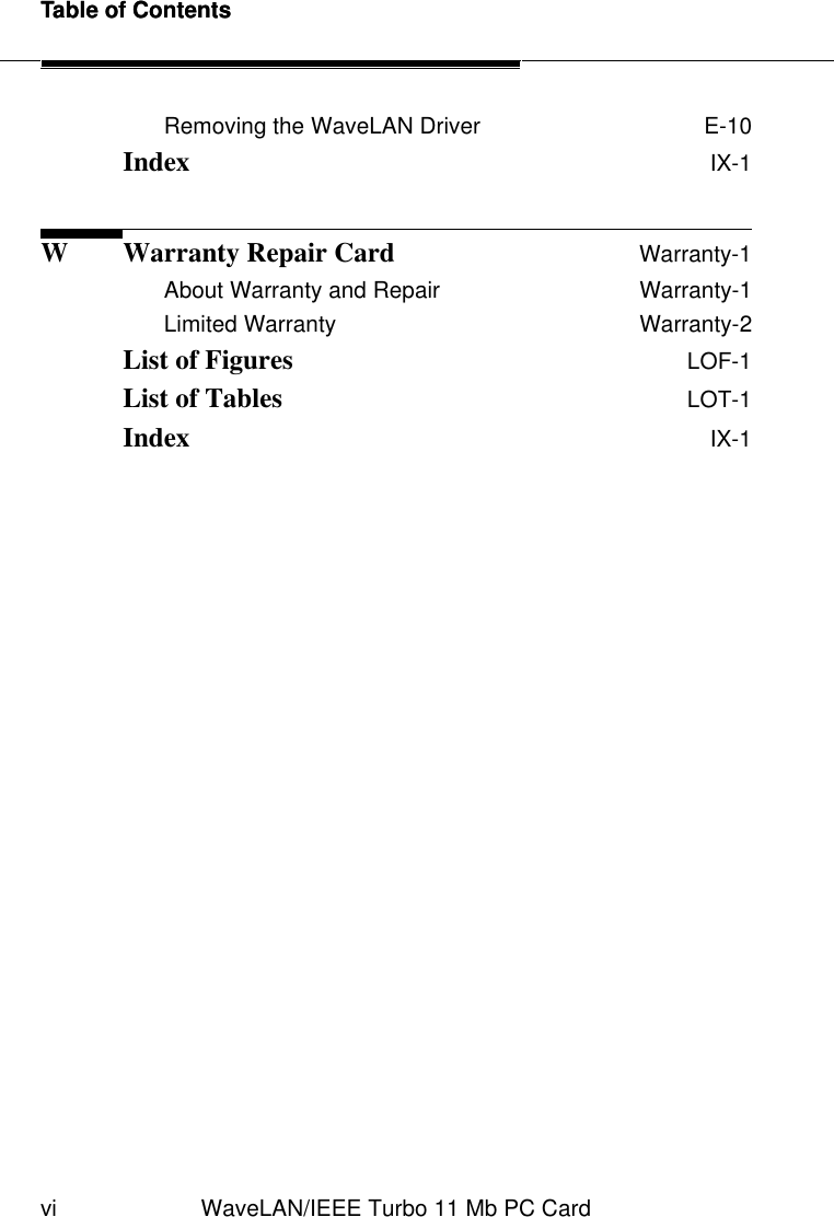 Table of Contentsvi WaveLAN/IEEE Turbo 11 Mb PC CardTable of ContentsRemoving the WaveLAN Driver  E-10Index  IX-1W Warranty Repair Card Warranty-1About Warranty and Repair  Warranty-1Limited Warranty  Warranty-2List of Figures  LOF-1List of Tables  LOT-1Index  IX-1