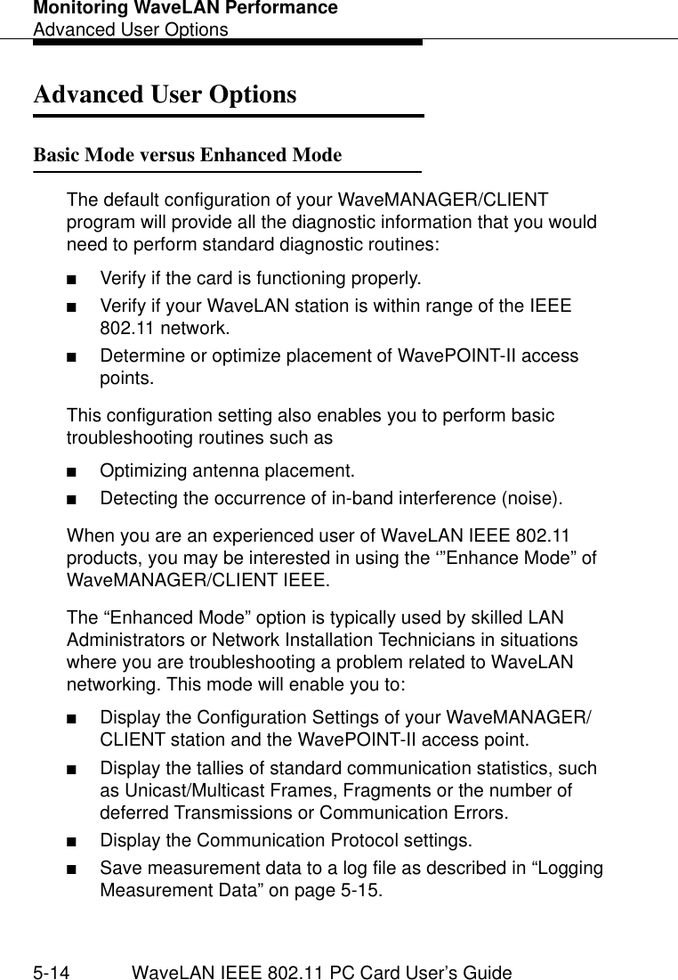 Monitoring WaveLAN PerformanceAdvanced User Options5-14 WaveLAN IEEE 802.11 PC Card User’s GuideAdvanced User Options 5Basic Mode versus Enhanced Mode 5The default configuration of your WaveMANAGER/CLIENT program will provide all the diagnostic information that you would need to perform standard diagnostic routines:■Verify if the card is functioning properly.■Verify if your WaveLAN station is within range of the IEEE 802.11 network.■Determine or optimize placement of WavePOINT-II access points.This configuration setting also enables you to perform basic troubleshooting routines such as■Optimizing antenna placement.■Detecting the occurrence of in-band interference (noise).When you are an experienced user of WaveLAN IEEE 802.11 products, you may be interested in using the ‘”Enhance Mode” of WaveMANAGER/CLIENT IEEE.The “Enhanced Mode” option is typically used by skilled LAN Administrators or Network Installation Technicians in situations where you are troubleshooting a problem related to WaveLAN networking. This mode will enable you to:■Display the Configuration Settings of your WaveMANAGER/CLIENT station and the WavePOINT-II access point.■Display the tallies of standard communication statistics, such as Unicast/Multicast Frames, Fragments or the number of deferred Transmissions or Communication Errors.■Display the Communication Protocol settings.■Save measurement data to a log file as described in “Logging Measurement Data” on page 5-15.