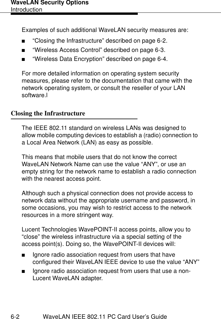 WaveLAN Security OptionsIntroduction6-2 WaveLAN IEEE 802.11 PC Card User’s GuideExamples of such additional WaveLAN security measures are: ■“Closing the Infrastructure” described on page 6-2.■“Wireless Access Control” described on page 6-3.■“Wireless Data Encryption” described on page 6-4.For more detailed information on operating system security measures, please refer to the documentation that came with the network operating system, or consult the reseller of your LAN software.lClosing the Infrastructure 6The IEEE 802.11 standard on wireless LANs was designed to allow mobile computing devices to establish a (radio) connection to a Local Area Network (LAN) as easy as possible. This means that mobile users that do not know the correct WaveLAN Network Name can use the value “ANY”, or use an empty string for the network name to establish a radio connection with the nearest access point. Although such a physical connection does not provide access to network data without the appropriate username and password, in some occasions, you may wish to restrict access to the network resources in a more stringent way.Lucent Technologies WavePOINT-II access points, allow you to “close” the wireless infrastructure via a special setting of the access point(s). Doing so, the WavePOINT-II devices will:■Ignore radio association request from users that have configured their WaveLAN IEEE device to use the value “ANY”■Ignore radio association request from users that use a non-Lucent WaveLAN adapter.