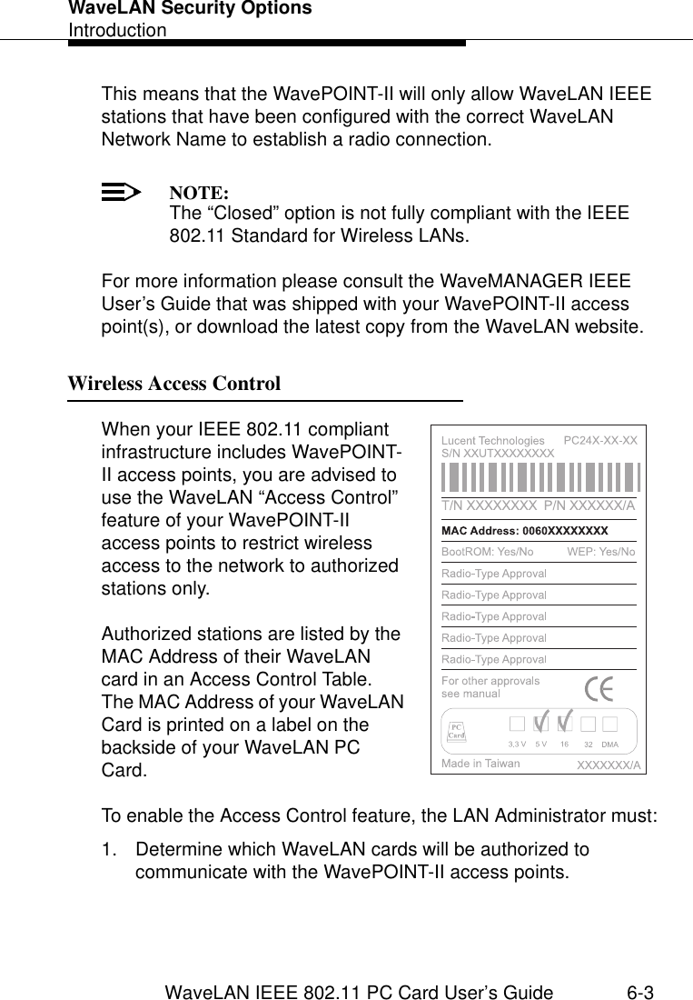 WaveLAN Security OptionsIntroductionWaveLAN IEEE 802.11 PC Card User’s Guide 6-3This means that the WavePOINT-II will only allow WaveLAN IEEE stations that have been configured with the correct WaveLAN Network Name to establish a radio connection. NOTE:The “Closed” option is not fully compliant with the IEEE 802.11 Standard for Wireless LANs.For more information please consult the WaveMANAGER IEEE User’s Guide that was shipped with your WavePOINT-II access point(s), or download the latest copy from the WaveLAN website. Wireless Access Control 6When your IEEE 802.11 compliant infrastructure includes WavePOINT-II access points, you are advised to use the WaveLAN “Access Control” feature of your WavePOINT-II access points to restrict wireless access to the network to authorized stations only.Authorized stations are listed by the MAC Address of their WaveLAN card in an Access Control Table. The MAC Address of your WaveLAN Card is printed on a label on the backside of your WaveLAN PC Card. To enable the Access Control feature, the LAN Administrator must:1. Determine which WaveLAN cards will be authorized to communicate with the WavePOINT-II access points.