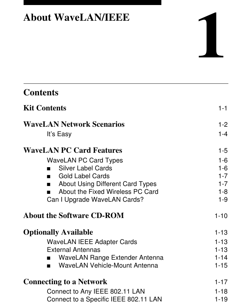 Contents1About WaveLAN/IEEEKit Contents 1-1WaveLAN Network Scenarios 1-2It’s Easy 1-4WaveLAN PC Card Features 1-5WaveLAN PC Card Types 1-6■Silver Label Cards  1-6■Gold Label Cards  1-7■About Using Different Card Types  1-7■About the Fixed Wireless PC Card  1-8Can I Upgrade WaveLAN Cards? 1-9About the Software CD-ROM 1-10Optionally Available 1-13WaveLAN IEEE Adapter Cards 1-13External Antennas 1-13■WaveLAN Range Extender Antenna  1-14■WaveLAN Vehicle-Mount Antenna  1-15Connecting to a Network 1-17Connect to Any IEEE 802.11 LAN 1-18Connect to a Specific IEEE 802.11 LAN 1-19
