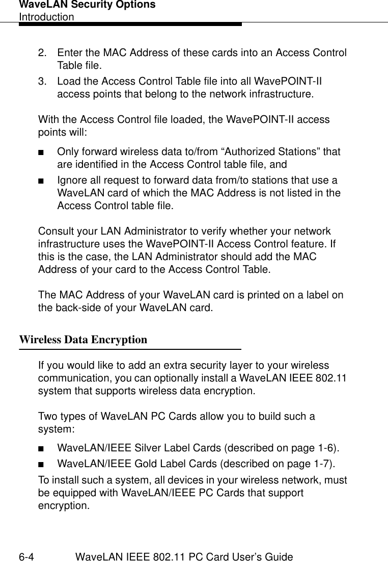 WaveLAN Security OptionsIntroduction6-4 WaveLAN IEEE 802.11 PC Card User’s Guide2. Enter the MAC Address of these cards into an Access Control Table file.3. Load the Access Control Table file into all WavePOINT-II access points that belong to the network infrastructure.With the Access Control file loaded, the WavePOINT-II access points will:■Only forward wireless data to/from “Authorized Stations” that are identified in the Access Control table file, and■Ignore all request to forward data from/to stations that use a WaveLAN card of which the MAC Address is not listed in the Access Control table file.Consult your LAN Administrator to verify whether your network infrastructure uses the WavePOINT-II Access Control feature. If this is the case, the LAN Administrator should add the MAC Address of your card to the Access Control Table.The MAC Address of your WaveLAN card is printed on a label on the back-side of your WaveLAN card.Wireless Data Encryption 6If you would like to add an extra security layer to your wireless communication, you can optionally install a WaveLAN IEEE 802.11 system that supports wireless data encryption. Two types of WaveLAN PC Cards allow you to build such a system:■WaveLAN/IEEE Silver Label Cards (described on page 1-6).■WaveLAN/IEEE Gold Label Cards (described on page 1-7).To install such a system, all devices in your wireless network, must be equipped with WaveLAN/IEEE PC Cards that support encryption.
