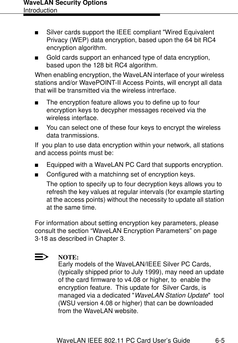 WaveLAN Security OptionsIntroductionWaveLAN IEEE 802.11 PC Card User’s Guide 6-5■Silver cards support the IEEE compliant &quot;Wired Equivalent Privacy (WEP) data encryption, based upon the 64 bit RC4 encryption algorithm.■Gold cards support an enhanced type of data encryption, based upon the 128 bit RC4 algorithm.When enabling encryption, the WaveLAN interface of your wireless stations and/or WavePOINT-II Access Points, will encrypt all data that will be transmitted via the wireless intrerface.■The encryption feature allows you to define up to four encryption keys to decypher messages received via the wireless interface.■You can select one of these four keys to encrypt the wireless data tranmissions.If  you plan to use data encryption within your network, all stations and access points must be:■Equipped with a WaveLAN PC Card that supports encryption.■Configured with a matchinng set of encryption keys.The option to specify up to four decryption keys allows you to refresh the key values at regular intervals (for example starting at the access points) without the necessity to update all station at the same time. For information about setting encryption key parameters, please consult the section “WaveLAN Encryption Parameters” on page 3-18 as described in Chapter 3.NOTE:Early models of the WaveLAN/IEEE Silver PC Cards, (typically shipped prior to July 1999), may need an update of the card firmware to v4.08 or higher, to  enable the encryption feature.  This update for  Silver Cards, is managed via a dedicated &quot;WaveLAN Station Update&quot;  tool (WSU version 4.08 or higher) that can be downloaded from the WaveLAN website. 
