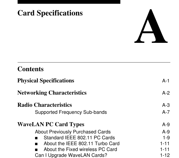 ContentsACard SpecificationsPhysical Specifications A-1Networking Characteristics A-2Radio Characteristics A-3Supported Frequency Sub-bands A-7WaveLAN PC Card Types A-9About Previously Purchased Cards A-9■Standard IEEE 802.11 PC Cards  1-9■About the IEEE 802.11 Turbo Card  1-11■About the Fixed wireless PC Card  1-11Can I Upgrade WaveLAN Cards? 1-12