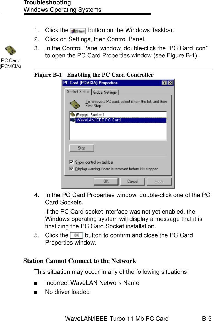 TroubleshootingWindows Operating SystemsWaveLAN/IEEE Turbo 11 Mb PC Card B-51. Click the   button on the Windows Taskbar.2. Click on Settings, then Control Panel.3. In the Control Panel window, double-click the “PC Card icon” to open the PC Card Properties window (see Figure B-1).Figure B-1  Enabling the PC Card Controller4. In the PC Card Properties window, double-click one of the PC Card Sockets.If the PC Card socket interface was not yet enabled, the Windows operating system will display a message that it is finalizing the PC Card Socket installation.5. Click the   button to confirm and close the PC Card Properties window.Station Cannot Connect to the Network BThis situation may occur in any of the following situations:■Incorrect WaveLAN Network Name■No driver loaded