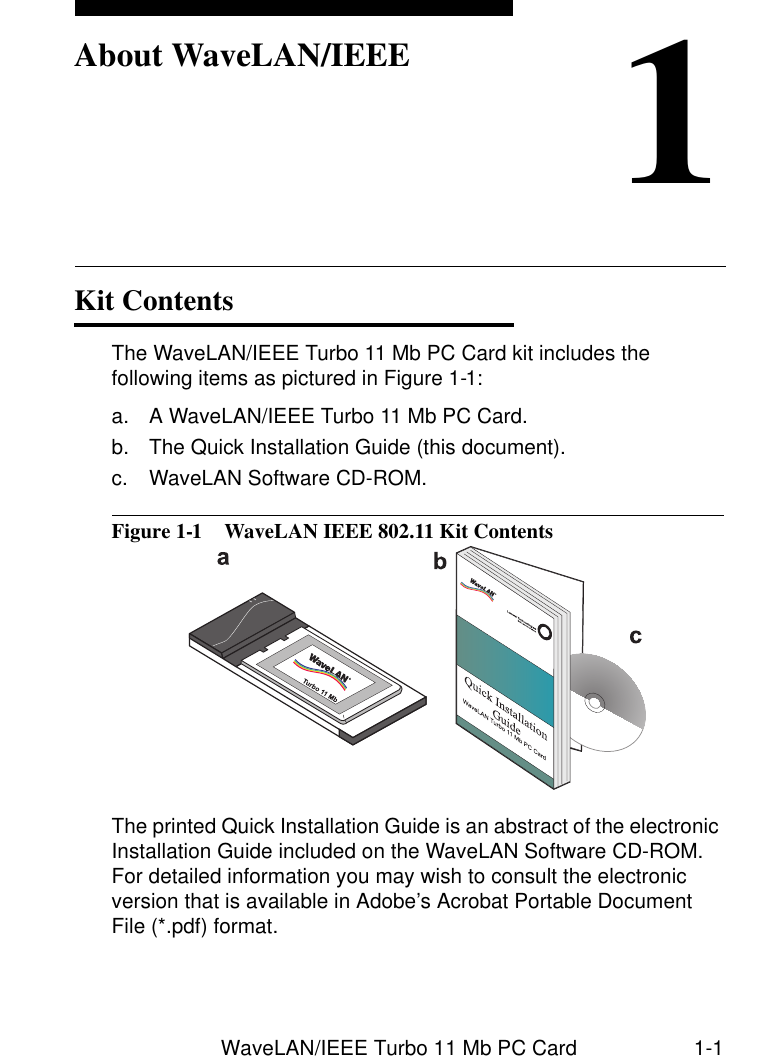 WaveLAN/IEEE Turbo 11 Mb PC Card 1-11About WaveLAN/IEEEKit Contents 1The WaveLAN/IEEE Turbo 11 Mb PC Card kit includes the following items as pictured in Figure 1-1:a. A WaveLAN/IEEE Turbo 11 Mb PC Card.b. The Quick Installation Guide (this document).c. WaveLAN Software CD-ROM.Figure 1-1  WaveLAN IEEE 802.11 Kit ContentsThe printed Quick Installation Guide is an abstract of the electronic Installation Guide included on the WaveLAN Software CD-ROM. For detailed information you may wish to consult the electronic version that is available in Adobe’s Acrobat Portable Document File (*.pdf) format.