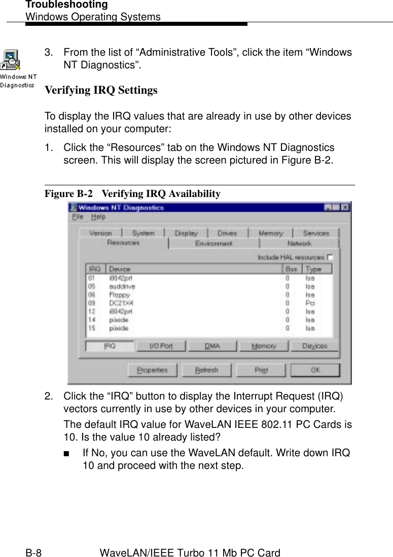 TroubleshootingWindows Operating SystemsB-8 WaveLAN/IEEE Turbo 11 Mb PC Card3. From the list of “Administrative Tools”, click the item “Windows NT Diagnostics”.Verifying IRQ Settings BTo display the IRQ values that are already in use by other devices installed on your computer:1. Click the “Resources” tab on the Windows NT Diagnostics screen. This will display the screen pictured in Figure B-2.Figure B-2  Verifying IRQ Availability2. Click the “IRQ” button to display the Interrupt Request (IRQ) vectors currently in use by other devices in your computer.The default IRQ value for WaveLAN IEEE 802.11 PC Cards is 10. Is the value 10 already listed?■If No, you can use the WaveLAN default. Write down IRQ 10 and proceed with the next step.