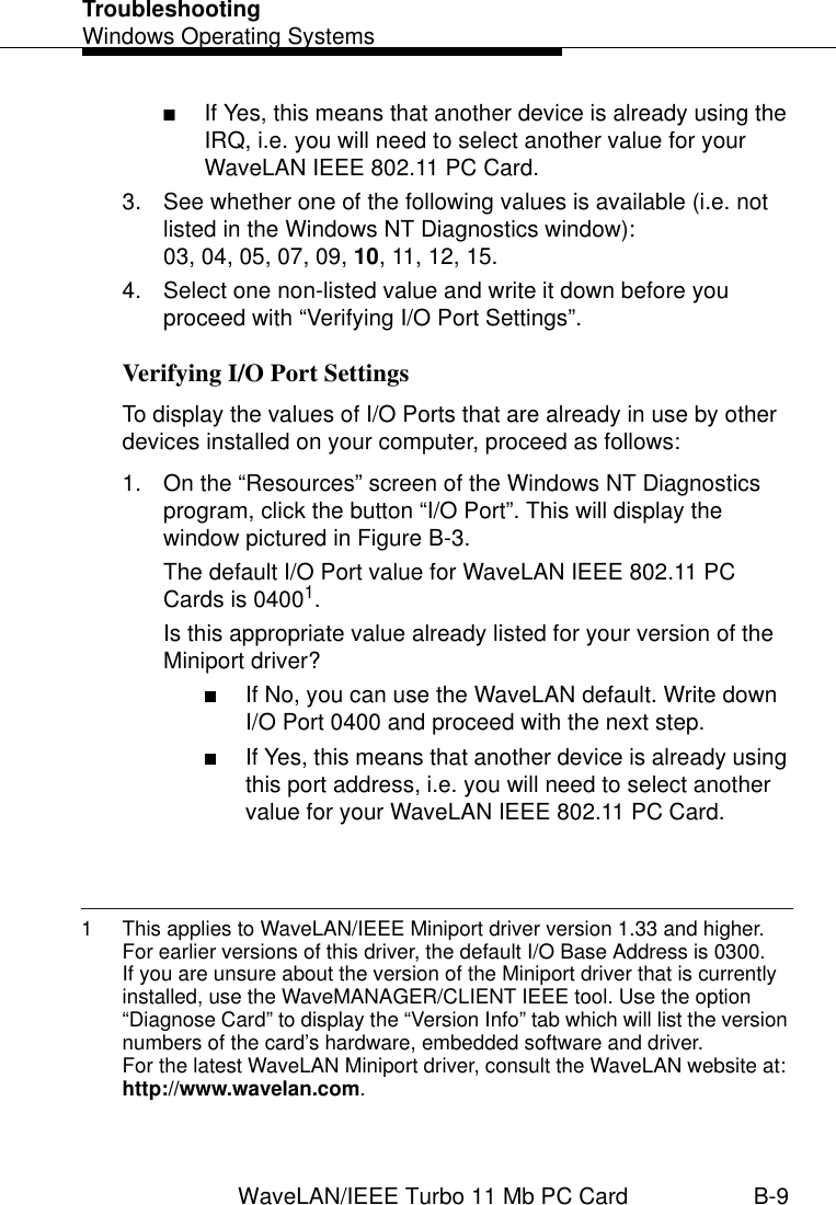 TroubleshootingWindows Operating SystemsWaveLAN/IEEE Turbo 11 Mb PC Card B-9■If Yes, this means that another device is already using the IRQ, i.e. you will need to select another value for your WaveLAN IEEE 802.11 PC Card.3. See whether one of the following values is available (i.e. not listed in the Windows NT Diagnostics window): 03, 04, 05, 07, 09, 10, 11, 12, 15.4. Select one non-listed value and write it down before you proceed with “Verifying I/O Port Settings”. Verifying I/O Port Settings BTo display the values of I/O Ports that are already in use by other devices installed on your computer, proceed as follows:1. On the “Resources” screen of the Windows NT Diagnostics program, click the button “I/O Port”. This will display the window pictured in Figure B-3. The default I/O Port value for WaveLAN IEEE 802.11 PC Cards is 04001.Is this appropriate value already listed for your version of the Miniport driver?■If No, you can use the WaveLAN default. Write down I/O Port 0400 and proceed with the next step.■If Yes, this means that another device is already using this port address, i.e. you will need to select another value for your WaveLAN IEEE 802.11 PC Card.1 This applies to WaveLAN/IEEE Miniport driver version 1.33 and higher. For earlier versions of this driver, the default I/O Base Address is 0300.If you are unsure about the version of the Miniport driver that is currently installed, use the WaveMANAGER/CLIENT IEEE tool. Use the option “Diagnose Card” to display the “Version Info” tab which will list the version numbers of the card’s hardware, embedded software and driver. For the latest WaveLAN Miniport driver, consult the WaveLAN website at: http://www.wavelan.com.