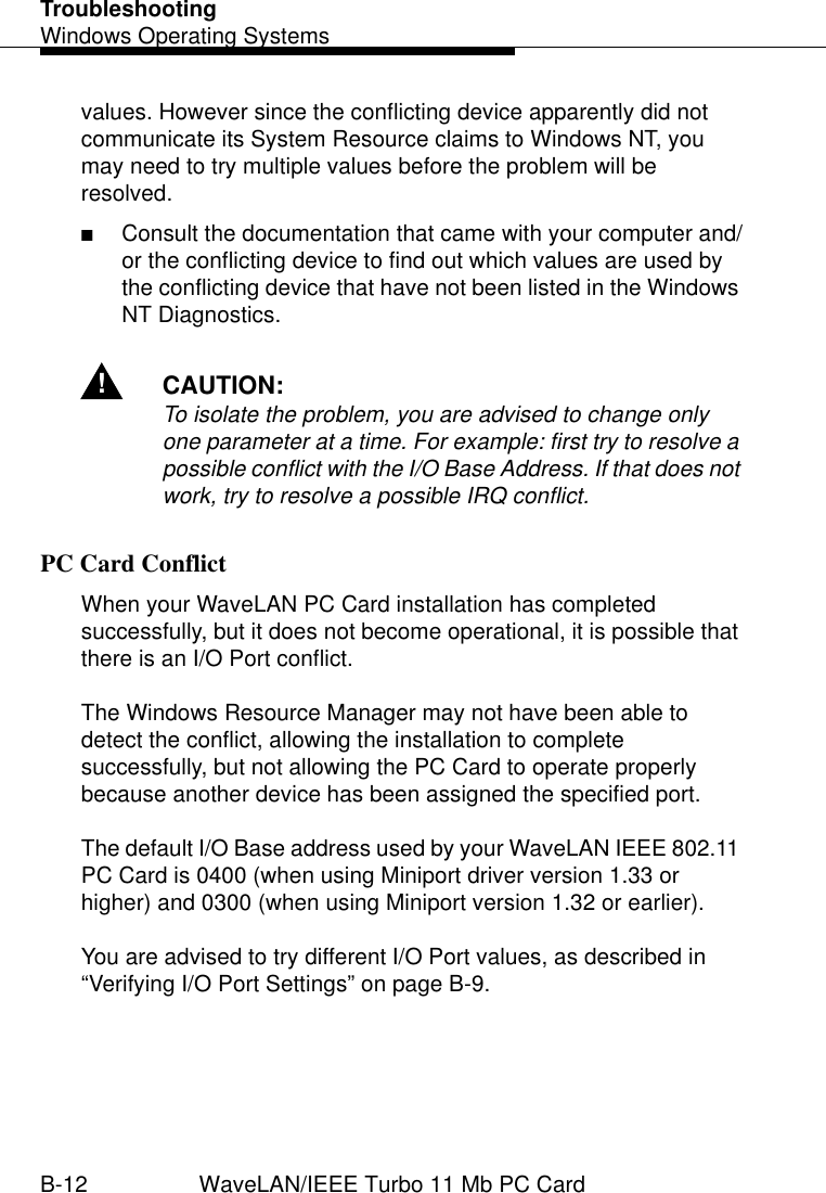 TroubleshootingWindows Operating SystemsB-12 WaveLAN/IEEE Turbo 11 Mb PC Cardvalues. However since the conflicting device apparently did not communicate its System Resource claims to Windows NT, you may need to try multiple values before the problem will be resolved.■Consult the documentation that came with your computer and/or the conflicting device to find out which values are used by the conflicting device that have not been listed in the Windows NT Diagnostics. !CAUTION:To isolate the problem, you are advised to change only one parameter at a time. For example: first try to resolve a possible conflict with the I/O Base Address. If that does not work, try to resolve a possible IRQ conflict.PC Card Conflict BWhen your WaveLAN PC Card installation has completed successfully, but it does not become operational, it is possible that there is an I/O Port conflict. The Windows Resource Manager may not have been able to detect the conflict, allowing the installation to complete successfully, but not allowing the PC Card to operate properly because another device has been assigned the specified port.The default I/O Base address used by your WaveLAN IEEE 802.11 PC Card is 0400 (when using Miniport driver version 1.33 or higher) and 0300 (when using Miniport version 1.32 or earlier).You are advised to try different I/O Port values, as described in “Verifying I/O Port Settings” on page B-9.
