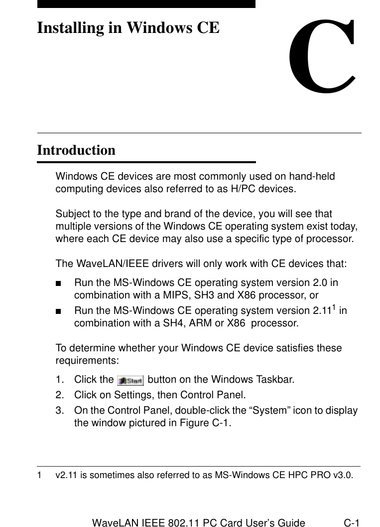 WaveLAN IEEE 802.11 PC Card User’s Guide C-1CInstalling in Windows CEIntroduction CWindows CE devices are most commonly used on hand-held computing devices also referred to as H/PC devices. Subject to the type and brand of the device, you will see that multiple versions of the Windows CE operating system exist today, where each CE device may also use a specific type of processor. The WaveLAN/IEEE drivers will only work with CE devices that:■Run the MS-Windows CE operating system version 2.0 in combination with a MIPS, SH3 and X86 processor, or■Run the MS-Windows CE operating system version 2.111 in combination with a SH4, ARM or X86  processor. To determine whether your Windows CE device satisfies these requirements:1. Click the   button on the Windows Taskbar.2. Click on Settings, then Control Panel.3. On the Control Panel, double-click the “System” icon to display the window pictured in Figure C-1. 1 v2.11 is sometimes also referred to as MS-Windows CE HPC PRO v3.0.