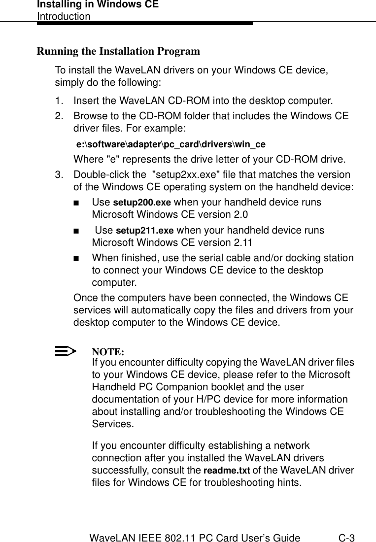 Installing in Windows CEIntroductionWaveLAN IEEE 802.11 PC Card User’s Guide C-3Running the Installation Program  CTo install the WaveLAN drivers on your Windows CE device, simply do the following:1. Insert the WaveLAN CD-ROM into the desktop computer.2. Browse to the CD-ROM folder that includes the Windows CE driver files. For example: e:\software\adapter\pc_card\drivers\win_ceWhere &quot;e&quot; represents the drive letter of your CD-ROM drive.3. Double-click the  &quot;setup2xx.exe&quot; file that matches the version of the Windows CE operating system on the handheld device:■Use setup200.exe when your handheld device runs Microsoft Windows CE version 2.0■ Use setup211.exe when your handheld device runs  Microsoft Windows CE version 2.11■When finished, use the serial cable and/or docking station to connect your Windows CE device to the desktop computer.Once the computers have been connected, the Windows CE services will automatically copy the files and drivers from your desktop computer to the Windows CE device.NOTE:If you encounter difficulty copying the WaveLAN driver files to your Windows CE device, please refer to the Microsoft Handheld PC Companion booklet and the user documentation of your H/PC device for more information about installing and/or troubleshooting the Windows CE Services. If you encounter difficulty establishing a network connection after you installed the WaveLAN drivers successfully, consult the readme.txt of the WaveLAN driver files for Windows CE for troubleshooting hints.