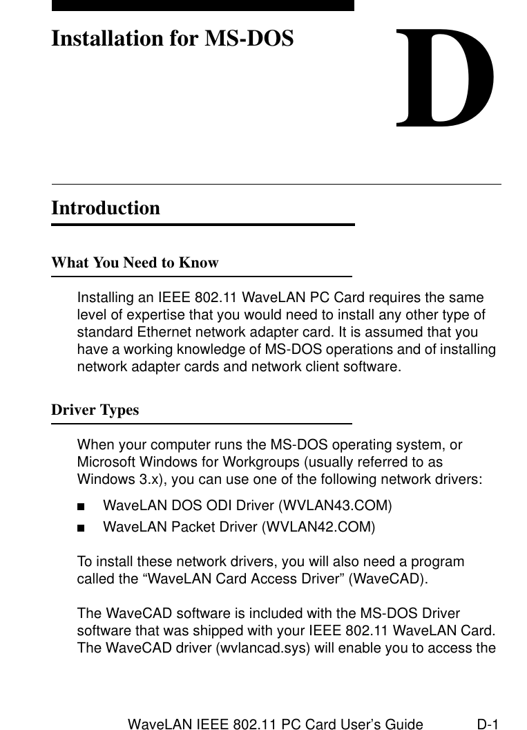 WaveLAN IEEE 802.11 PC Card User’s Guide D-1DInstallation for MS-DOSIntroduction DWhat You Need to Know DInstalling an IEEE 802.11 WaveLAN PC Card requires the same level of expertise that you would need to install any other type of standard Ethernet network adapter card. It is assumed that you have a working knowledge of MS-DOS operations and of installing network adapter cards and network client software.Driver Types DWhen your computer runs the MS-DOS operating system, or Microsoft Windows for Workgroups (usually referred to as Windows 3.x), you can use one of the following network drivers:■WaveLAN DOS ODI Driver (WVLAN43.COM)■WaveLAN Packet Driver (WVLAN42.COM)To install these network drivers, you will also need a program called the “WaveLAN Card Access Driver” (WaveCAD).The WaveCAD software is included with the MS-DOS Driver software that was shipped with your IEEE 802.11 WaveLAN Card. The WaveCAD driver (wvlancad.sys) will enable you to access the 