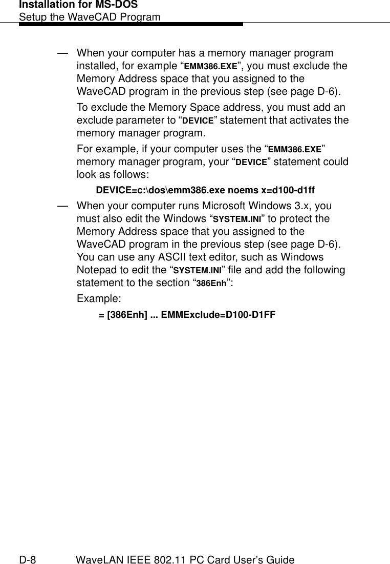 Installation for MS-DOSSetup the WaveCAD ProgramD-8 WaveLAN IEEE 802.11 PC Card User’s Guide— When your computer has a memory manager program installed, for example “EMM386.EXE”, you must exclude the Memory Address space that you assigned to the WaveCAD program in the previous step (see page D-6).To exclude the Memory Space address, you must add an exclude parameter to “DEVICE” statement that activates the memory manager program.For example, if your computer uses the “EMM386.EXE” memory manager program, your “DEVICE” statement could look as follows:DEVICE=c:\dos\emm386.exe noems x=d100-d1ff— When your computer runs Microsoft Windows 3.x, you must also edit the Windows “SYSTEM.INI” to protect the Memory Address space that you assigned to the WaveCAD program in the previous step (see page D-6). You can use any ASCII text editor, such as Windows Notepad to edit the “SYSTEM.INI” file and add the following statement to the section “386Enh”:Example: = [386Enh] ... EMMExclude=D100-D1FF 