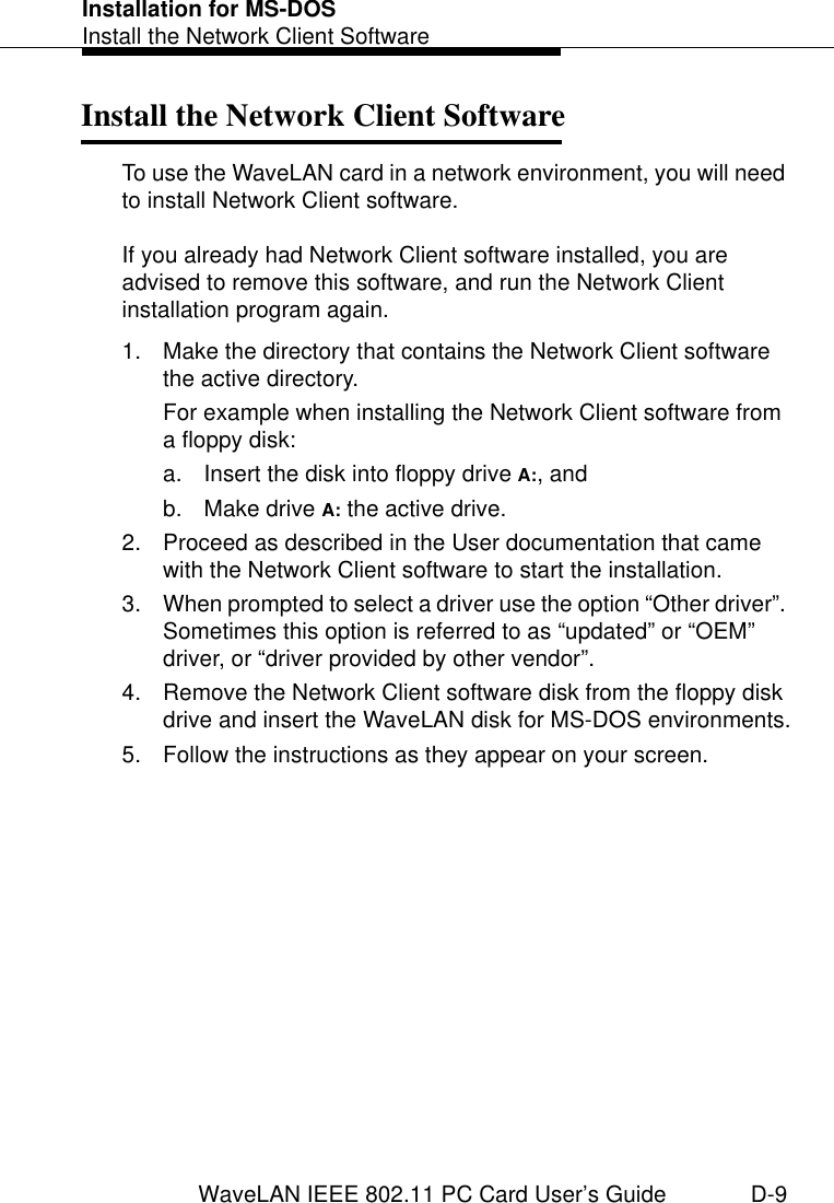 Installation for MS-DOSInstall the Network Client SoftwareWaveLAN IEEE 802.11 PC Card User’s Guide D-9Install the Network Client Software DTo use the WaveLAN card in a network environment, you will need to install Network Client software. If you already had Network Client software installed, you are advised to remove this software, and run the Network Client installation program again.1. Make the directory that contains the Network Client software the active directory.For example when installing the Network Client software from a floppy disk:a. Insert the disk into floppy drive A:, andb. Make drive A: the active drive.2. Proceed as described in the User documentation that came with the Network Client software to start the installation.3. When prompted to select a driver use the option “Other driver”. Sometimes this option is referred to as “updated” or “OEM” driver, or “driver provided by other vendor”.4. Remove the Network Client software disk from the floppy disk drive and insert the WaveLAN disk for MS-DOS environments.5. Follow the instructions as they appear on your screen.