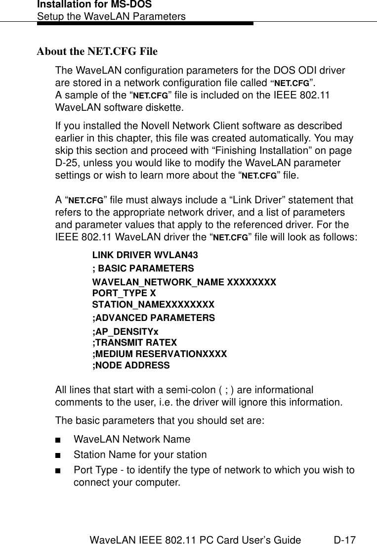Installation for MS-DOSSetup the WaveLAN ParametersWaveLAN IEEE 802.11 PC Card User’s Guide D-17About the NET.CFG File DThe WaveLAN configuration parameters for the DOS ODI driver are stored in a network configuration file called “NET.CFG”. A sample of the “NET.CFG” file is included on the IEEE 802.11 WaveLAN software diskette. If you installed the Novell Network Client software as described earlier in this chapter, this file was created automatically. You may skip this section and proceed with “Finishing Installation” on page D-25, unless you would like to modify the WaveLAN parameter settings or wish to learn more about the “NET.CFG” file. A “NET.CFG” file must always include a “Link Driver” statement that refers to the appropriate network driver, and a list of parameters and parameter values that apply to the referenced driver. For the IEEE 802.11 WaveLAN driver the “NET.CFG” file will look as follows:LINK DRIVER WVLAN43; BASIC PARAMETERSWAVELAN_NETWORK_NAME XXXXXXXXPORT_TYPE XSTATION_NAMEXXXXXXXX;ADVANCED PARAMETERS;AP_DENSITYx;TRANSMIT RATEX;MEDIUM RESERVATIONXXXX;NODE ADDRESSAll lines that start with a semi-colon ( ; ) are informational comments to the user, i.e. the driver will ignore this information.The basic parameters that you should set are:■WaveLAN Network Name■Station Name for your station■Port Type - to identify the type of network to which you wish to connect your computer.