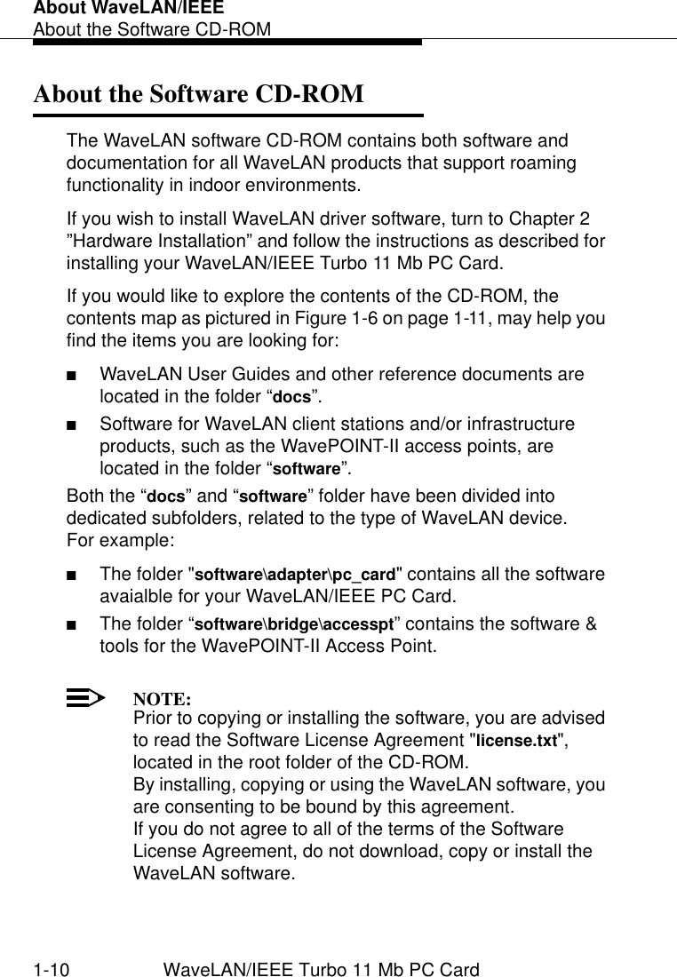 About WaveLAN/IEEEAbout the Software CD-ROM1-10 WaveLAN/IEEE Turbo 11 Mb PC CardAbout the Software CD-ROM 1The WaveLAN software CD-ROM contains both software and documentation for all WaveLAN products that support roaming functionality in indoor environments.If you wish to install WaveLAN driver software, turn to Chapter 2 ”Hardware Installation” and follow the instructions as described for installing your WaveLAN/IEEE Turbo 11 Mb PC Card.If you would like to explore the contents of the CD-ROM, the contents map as pictured in Figure 1-6 on page 1-11, may help you find the items you are looking for:■WaveLAN User Guides and other reference documents are located in the folder “docs”.■Software for WaveLAN client stations and/or infrastructure products, such as the WavePOINT-II access points, are located in the folder “software”. Both the “docs” and “software” folder have been divided into dedicated subfolders, related to the type of WaveLAN device. For example:■The folder &quot;software\adapter\pc_card&quot; contains all the software avaialble for your WaveLAN/IEEE PC Card.■The folder “software\bridge\accesspt” contains the software &amp; tools for the WavePOINT-II Access Point.NOTE:Prior to copying or installing the software, you are advised to read the Software License Agreement &quot;license.txt&quot;, located in the root folder of the CD-ROM. By installing, copying or using the WaveLAN software, you are consenting to be bound by this agreement. If you do not agree to all of the terms of the Software License Agreement, do not download, copy or install the WaveLAN software. 