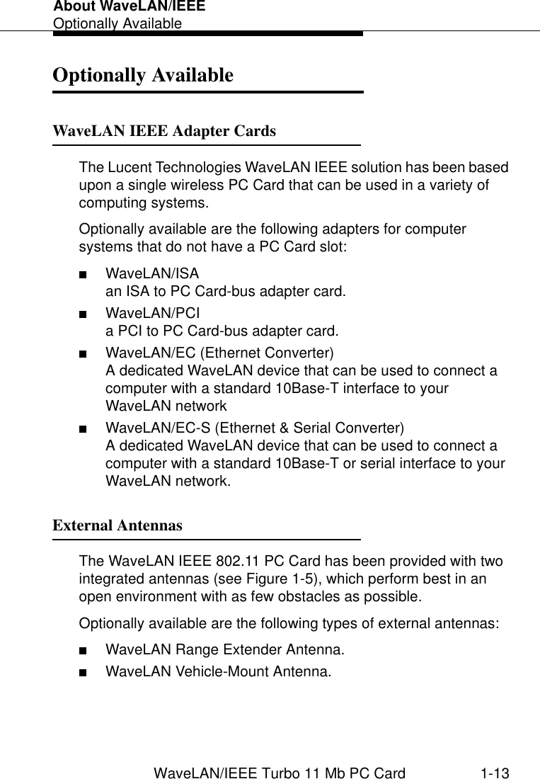 About WaveLAN/IEEEOptionally AvailableWaveLAN/IEEE Turbo 11 Mb PC Card 1-13Optionally Available 1WaveLAN IEEE Adapter Cards 1The Lucent Technologies WaveLAN IEEE solution has been based upon a single wireless PC Card that can be used in a variety of computing systems.Optionally available are the following adapters for computer systems that do not have a PC Card slot:■WaveLAN/ISA an ISA to PC Card-bus adapter card.■WaveLAN/PCIa PCI to PC Card-bus adapter card.■WaveLAN/EC (Ethernet Converter)A dedicated WaveLAN device that can be used to connect a computer with a standard 10Base-T interface to your WaveLAN network■WaveLAN/EC-S (Ethernet &amp; Serial Converter)A dedicated WaveLAN device that can be used to connect a computer with a standard 10Base-T or serial interface to your WaveLAN network.External Antennas 1The WaveLAN IEEE 802.11 PC Card has been provided with two integrated antennas (see Figure 1-5), which perform best in an open environment with as few obstacles as possible.Optionally available are the following types of external antennas:■WaveLAN Range Extender Antenna.■WaveLAN Vehicle-Mount Antenna.
