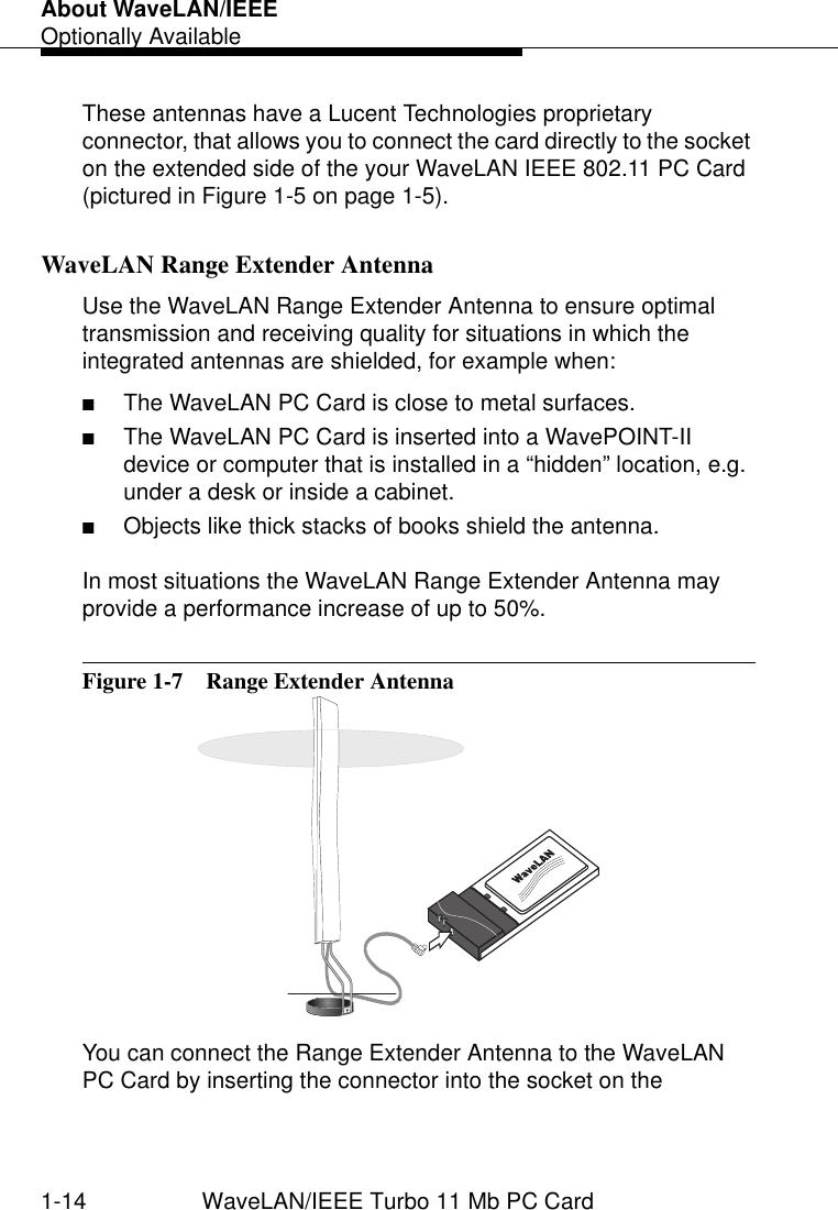 About WaveLAN/IEEEOptionally Available1-14 WaveLAN/IEEE Turbo 11 Mb PC CardThese antennas have a Lucent Technologies proprietary connector, that allows you to connect the card directly to the socket on the extended side of the your WaveLAN IEEE 802.11 PC Card (pictured in Figure 1-5 on page 1-5).WaveLAN Range Extender Antenna 1Use the WaveLAN Range Extender Antenna to ensure optimal transmission and receiving quality for situations in which the integrated antennas are shielded, for example when:■The WaveLAN PC Card is close to metal surfaces.■The WaveLAN PC Card is inserted into a WavePOINT-II device or computer that is installed in a “hidden” location, e.g. under a desk or inside a cabinet.■Objects like thick stacks of books shield the antenna.In most situations the WaveLAN Range Extender Antenna may provide a performance increase of up to 50%.Figure 1-7  Range Extender AntennaYou can connect the Range Extender Antenna to the WaveLAN PC Card by inserting the connector into the socket on the 