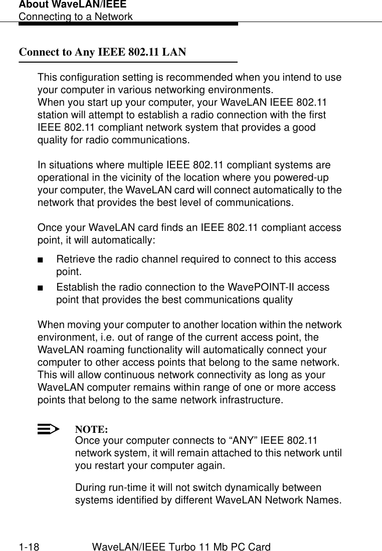 About WaveLAN/IEEEConnecting to a Network1-18 WaveLAN/IEEE Turbo 11 Mb PC CardConnect to Any IEEE 802.11 LAN 1This configuration setting is recommended when you intend to use your computer in various networking environments. When you start up your computer, your WaveLAN IEEE 802.11 station will attempt to establish a radio connection with the first IEEE 802.11 compliant network system that provides a good quality for radio communications.In situations where multiple IEEE 802.11 compliant systems are operational in the vicinity of the location where you powered-up your computer, the WaveLAN card will connect automatically to the network that provides the best level of communications. Once your WaveLAN card finds an IEEE 802.11 compliant access point, it will automatically:■Retrieve the radio channel required to connect to this access point.■Establish the radio connection to the WavePOINT-II access point that provides the best communications quality When moving your computer to another location within the network environment, i.e. out of range of the current access point, the WaveLAN roaming functionality will automatically connect your computer to other access points that belong to the same network. This will allow continuous network connectivity as long as your WaveLAN computer remains within range of one or more access points that belong to the same network infrastructure. NOTE:Once your computer connects to “ANY” IEEE 802.11 network system, it will remain attached to this network until you restart your computer again. During run-time it will not switch dynamically between systems identified by different WaveLAN Network Names.