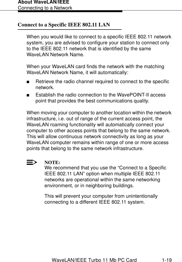About WaveLAN/IEEEConnecting to a NetworkWaveLAN/IEEE Turbo 11 Mb PC Card 1-19Connect to a Specific IEEE 802.11 LAN 1When you would like to connect to a specific IEEE 802.11 network system, you are advised to configure your station to connect only to the IEEE 802.11 network that is identified by the same WaveLAN Network Name.When your WaveLAN card finds the network with the matching WaveLAN Network Name, it will automatically:■Retrieve the radio channel required to connect to the specific network.■Establish the radio connection to the WavePOINT-II access point that provides the best communications quality. When moving your computer to another location within the network infrastructure, i.e. out of range of the current access point, the WaveLAN roaming functionality will automatically connect your computer to other access points that belong to the same network. This will allow continuous network connectivity as long as your WaveLAN computer remains within range of one or more access points that belong to the same network infrastructure. NOTE:We recommend that you use the “Connect to a Specific IEEE 802.11 LAN” option when multiple IEEE 802.11 networks are operational within the same networking environment, or in neighboring buildings. This will prevent your computer from unintentionally connecting to a different IEEE 802.11 system. 
