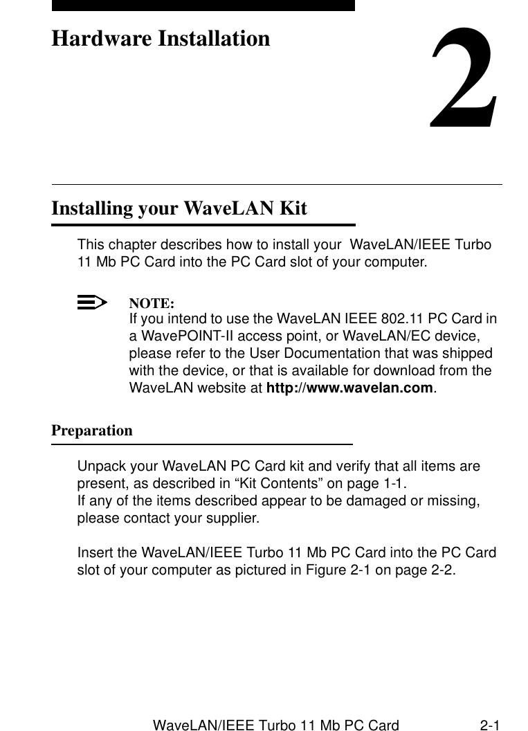 WaveLAN/IEEE Turbo 11 Mb PC Card 2-12Hardware InstallationInstalling your WaveLAN Kit 2This chapter describes how to install your  WaveLAN/IEEE Turbo 11 Mb PC Card into the PC Card slot of your computer.NOTE:If you intend to use the WaveLAN IEEE 802.11 PC Card in a WavePOINT-II access point, or WaveLAN/EC device, please refer to the User Documentation that was shipped with the device, or that is available for download from the WaveLAN website at http://www.wavelan.com.Preparation 2Unpack your WaveLAN PC Card kit and verify that all items are present, as described in “Kit Contents” on page 1-1. If any of the items described appear to be damaged or missing, please contact your supplier.Insert the WaveLAN/IEEE Turbo 11 Mb PC Card into the PC Card slot of your computer as pictured in Figure 2-1 on page 2-2.