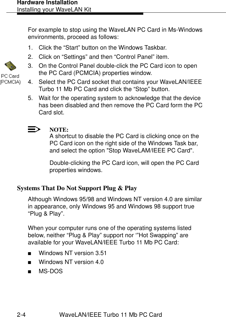 Hardware InstallationInstalling your WaveLAN Kit2-4 WaveLAN/IEEE Turbo 11 Mb PC CardFor example to stop using the WaveLAN PC Card in Ms-Windows environments, proceed as follows:1. Click the “Start” button on the Windows Taskbar.2. Click on “Settings” and then “Control Panel” item.3. On the Control Panel double-click the PC Card icon to open the PC Card (PCMCIA) properties window.4. Select the PC Card socket that contains your WaveLAN/IEEE Turbo 11 Mb PC Card and click the “Stop” button.5. Wait for the operating system to acknowledge that the device has been disabled and then remove the PC Card form the PC Card slot.NOTE:A shortcut to disable the PC Card is clicking once on the PC Card icon on the right side of the Windows Task bar, and select the option &quot;Stop WaveLAM/IEEE PC Card&quot;.Double-clicking the PC Card icon, will open the PC Card properties windows.Systems That Do Not Support Plug &amp; Play 2Although Windows 95/98 and Windows NT version 4.0 are similar in appearance, only Windows 95 and Windows 98 support true “Plug &amp; Play”. When your computer runs one of the operating systems listed below, neither “Plug &amp; Play” support nor ‘”Hot Swapping” are available for your WaveLAN/IEEE Turbo 11 Mb PC Card:■Windows NT version 3.51■Windows NT version 4.0■MS-DOS