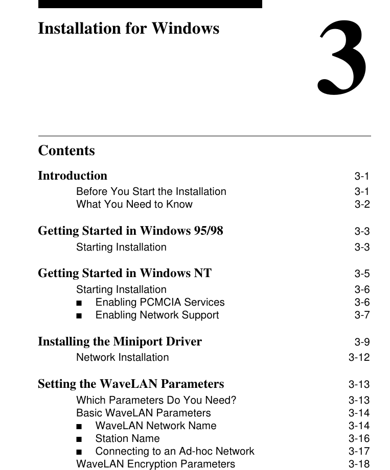 Contents3Installation for WindowsIntroduction 3-1Before You Start the Installation 3-1What You Need to Know 3-2Getting Started in Windows 95/98 3-3Starting Installation 3-3Getting Started in Windows NT 3-5Starting Installation 3-6■Enabling PCMCIA Services  3-6■Enabling Network Support  3-7Installing the Miniport Driver 3-9Network Installation 3-12Setting the WaveLAN Parameters 3-13Which Parameters Do You Need? 3-13Basic WaveLAN Parameters 3-14■WaveLAN Network Name   3-14■Station Name 3-16■Connecting to an Ad-hoc Network  3-17WaveLAN Encryption Parameters 3-18