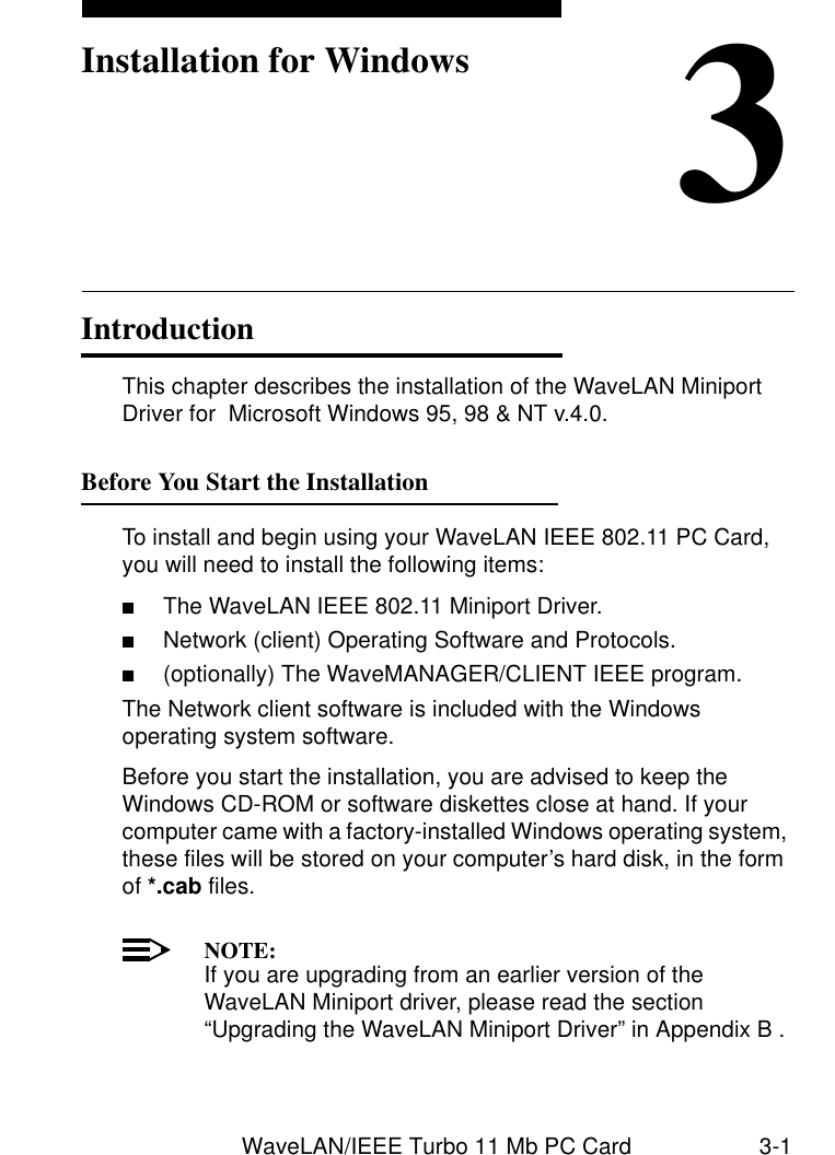 WaveLAN/IEEE Turbo 11 Mb PC Card 3-13Installation for WindowsIntroduction 3This chapter describes the installation of the WaveLAN Miniport Driver for  Microsoft Windows 95, 98 &amp; NT v.4.0.Before You Start the Installation 3To install and begin using your WaveLAN IEEE 802.11 PC Card, you will need to install the following items:■The WaveLAN IEEE 802.11 Miniport Driver.■Network (client) Operating Software and Protocols.■(optionally) The WaveMANAGER/CLIENT IEEE program.The Network client software is included with the Windows operating system software.Before you start the installation, you are advised to keep the Windows CD-ROM or software diskettes close at hand. If your computer came with a factory-installed Windows operating system, these files will be stored on your computer’s hard disk, in the form of *.cab files. NOTE:If you are upgrading from an earlier version of the WaveLAN Miniport driver, please read the section “Upgrading the WaveLAN Miniport Driver” in Appendix B .