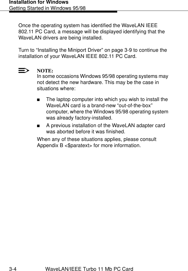 Installation for WindowsGetting Started in Windows 95/983-4 WaveLAN/IEEE Turbo 11 Mb PC CardOnce the operating system has identified the WaveLAN IEEE 802.11 PC Card, a message will be displayed identifying that the WaveLAN drivers are being installed. Turn to “Installing the Miniport Driver” on page 3-9 to continue the installation of your WaveLAN IEEE 802.11 PC Card.NOTE:In some occasions Windows 95/98 operating systems may not detect the new hardware. This may be the case in situations where:■The laptop computer into which you wish to install the WaveLAN card is a brand-new “out-of-the-box” computer, where the Windows 95/98 operating system was already factory-installed.■A previous installation of the WaveLAN adapter card was aborted before it was finished. When any of these situations applies, please consult Appendix B &lt;$paratext&gt; for more information.