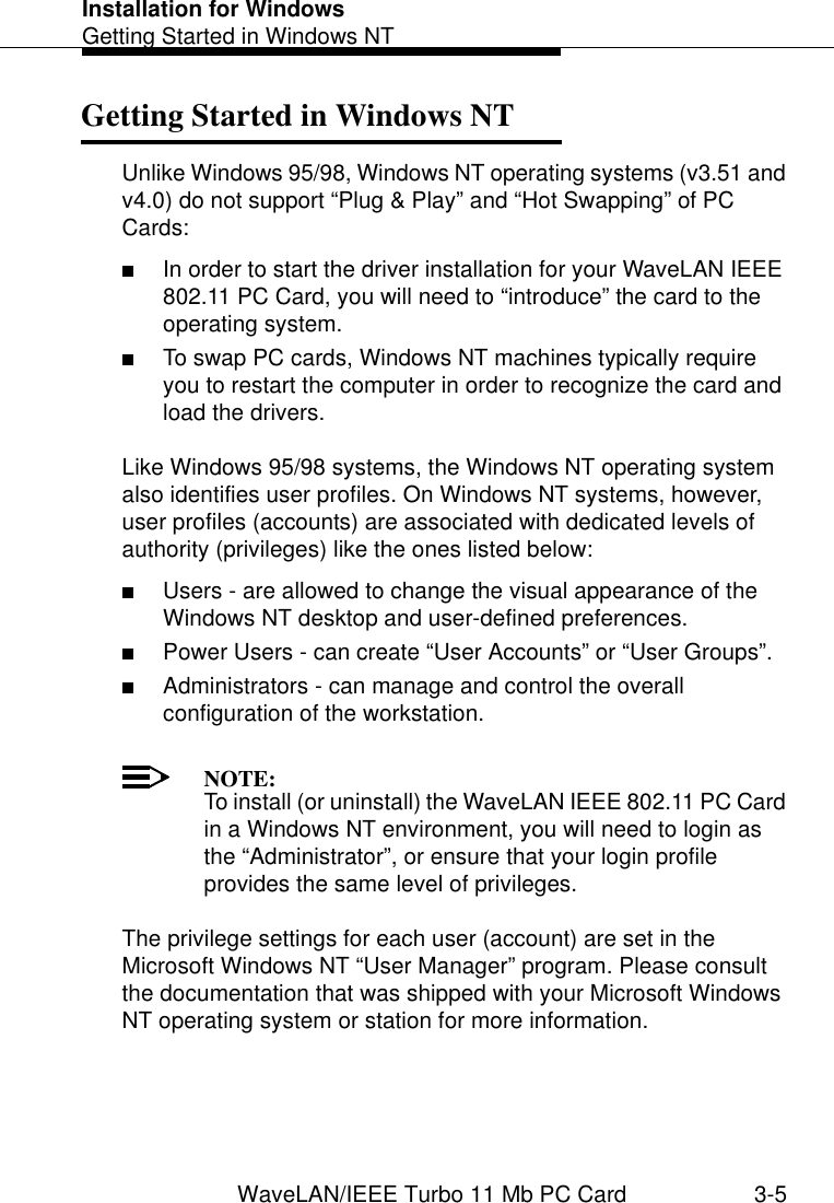 Installation for WindowsGetting Started in Windows NTWaveLAN/IEEE Turbo 11 Mb PC Card 3-5Getting Started in Windows NT 3Unlike Windows 95/98, Windows NT operating systems (v3.51 and v4.0) do not support “Plug &amp; Play” and “Hot Swapping” of PC Cards:■In order to start the driver installation for your WaveLAN IEEE 802.11 PC Card, you will need to “introduce” the card to the operating system.■To swap PC cards, Windows NT machines typically require you to restart the computer in order to recognize the card and load the drivers. Like Windows 95/98 systems, the Windows NT operating system also identifies user profiles. On Windows NT systems, however, user profiles (accounts) are associated with dedicated levels of authority (privileges) like the ones listed below:■Users - are allowed to change the visual appearance of the Windows NT desktop and user-defined preferences.■Power Users - can create “User Accounts” or “User Groups”.■Administrators - can manage and control the overall configuration of the workstation.NOTE:To install (or uninstall) the WaveLAN IEEE 802.11 PC Card in a Windows NT environment, you will need to login as the “Administrator”, or ensure that your login profile provides the same level of privileges.The privilege settings for each user (account) are set in the Microsoft Windows NT “User Manager” program. Please consult the documentation that was shipped with your Microsoft Windows NT operating system or station for more information.