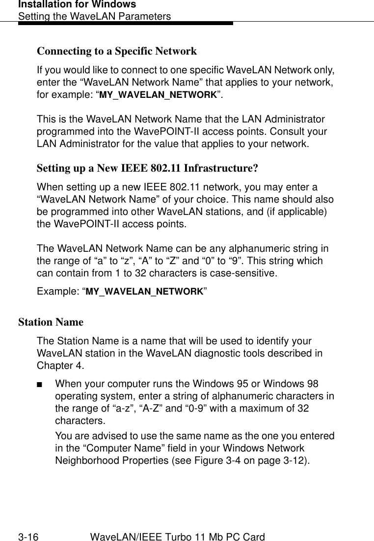 Installation for WindowsSetting the WaveLAN Parameters3-16 WaveLAN/IEEE Turbo 11 Mb PC CardConnecting to a Specific Network 3If you would like to connect to one specific WaveLAN Network only, enter the “WaveLAN Network Name” that applies to your network, for example: “MY_WAVELAN_NETWORK”. This is the WaveLAN Network Name that the LAN Administrator programmed into the WavePOINT-II access points. Consult your LAN Administrator for the value that applies to your network.Setting up a New IEEE 802.11 Infrastructure? 3When setting up a new IEEE 802.11 network, you may enter a “WaveLAN Network Name” of your choice. This name should also be programmed into other WaveLAN stations, and (if applicable) the WavePOINT-II access points.The WaveLAN Network Name can be any alphanumeric string in the range of “a” to “z”, “A” to “Z” and “0” to “9”. This string which can contain from 1 to 32 characters is case-sensitive. Example: “MY_WAVELAN_NETWORK”Station Name 3The Station Name is a name that will be used to identify your WaveLAN station in the WaveLAN diagnostic tools described in Chapter 4. ■When your computer runs the Windows 95 or Windows 98 operating system, enter a string of alphanumeric characters in the range of “a-z”, “A-Z” and “0-9” with a maximum of 32 characters. You are advised to use the same name as the one you entered in the “Computer Name” field in your Windows Network Neighborhood Properties (see Figure 3-4 on page 3-12). 