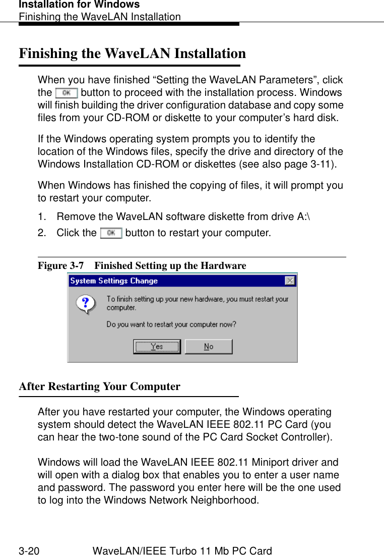 Installation for WindowsFinishing the WaveLAN Installation3-20 WaveLAN/IEEE Turbo 11 Mb PC CardFinishing the WaveLAN Installation 3When you have finished “Setting the WaveLAN Parameters”, click the   button to proceed with the installation process. Windows will finish building the driver configuration database and copy some files from your CD-ROM or diskette to your computer’s hard disk. If the Windows operating system prompts you to identify the location of the Windows files, specify the drive and directory of the Windows Installation CD-ROM or diskettes (see also page 3-11).When Windows has finished the copying of files, it will prompt you to restart your computer. 1. Remove the WaveLAN software diskette from drive A:\2. Click the   button to restart your computer.Figure 3-7  Finished Setting up the HardwareAfter Restarting Your Computer 3After you have restarted your computer, the Windows operating system should detect the WaveLAN IEEE 802.11 PC Card (you can hear the two-tone sound of the PC Card Socket Controller).Windows will load the WaveLAN IEEE 802.11 Miniport driver and will open with a dialog box that enables you to enter a user name and password. The password you enter here will be the one used to log into the Windows Network Neighborhood.