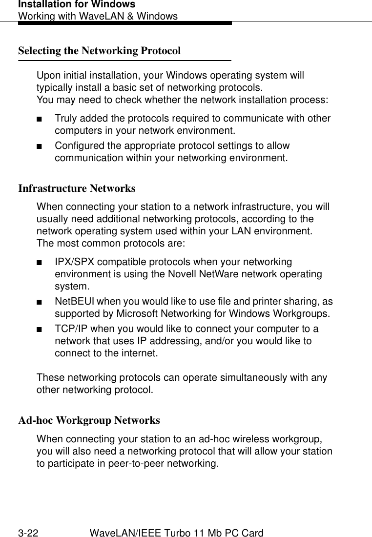 Installation for WindowsWorking with WaveLAN &amp; Windows3-22 WaveLAN/IEEE Turbo 11 Mb PC CardSelecting the Networking Protocol  3Upon initial installation, your Windows operating system will typically install a basic set of networking protocols.You may need to check whether the network installation process:■Truly added the protocols required to communicate with other computers in your network environment.■Configured the appropriate protocol settings to allow communication within your networking environment.Infrastructure Networks  3When connecting your station to a network infrastructure, you will usually need additional networking protocols, according to the network operating system used within your LAN environment. The most common protocols are:■IPX/SPX compatible protocols when your networking environment is using the Novell NetWare network operating system.■NetBEUI when you would like to use file and printer sharing, as supported by Microsoft Networking for Windows Workgroups.■TCP/IP when you would like to connect your computer to a network that uses IP addressing, and/or you would like to connect to the internet.These networking protocols can operate simultaneously with any other networking protocol.Ad-hoc Workgroup Networks 3When connecting your station to an ad-hoc wireless workgroup, you will also need a networking protocol that will allow your station to participate in peer-to-peer networking.