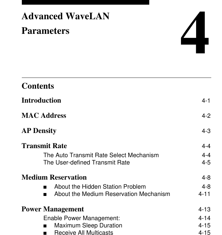 Contents4Advanced WaveLAN ParametersIntroduction 4-1MAC Address 4-2AP Density  4-3Transmit Rate 4-4The Auto Transmit Rate Select Mechanism 4-4The User-defined Transmit Rate 4-5Medium Reservation 4-8■About the Hidden Station Problem  4-8■About the Medium Reservation Mechanism  4-11Power Management 4-13Enable Power Management: 4-14■Maximum Sleep Duration  4-15■Receive All Multicasts  4-15