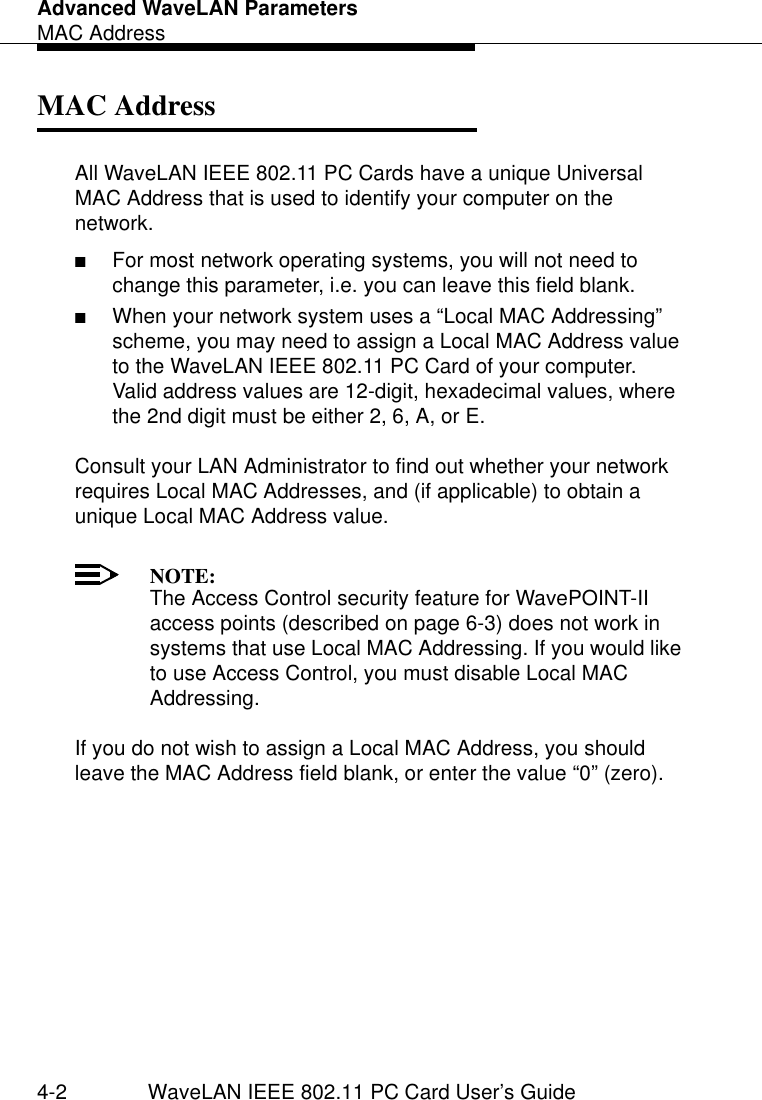 Advanced WaveLAN ParametersMAC Address4-2 WaveLAN IEEE 802.11 PC Card User’s GuideMAC Address 4All WaveLAN IEEE 802.11 PC Cards have a unique Universal MAC Address that is used to identify your computer on the network.■For most network operating systems, you will not need to change this parameter, i.e. you can leave this field blank.■When your network system uses a “Local MAC Addressing” scheme, you may need to assign a Local MAC Address value to the WaveLAN IEEE 802.11 PC Card of your computer.Valid address values are 12-digit, hexadecimal values, where the 2nd digit must be either 2, 6, A, or E.Consult your LAN Administrator to find out whether your network requires Local MAC Addresses, and (if applicable) to obtain a unique Local MAC Address value. NOTE:The Access Control security feature for WavePOINT-II access points (described on page 6-3) does not work in systems that use Local MAC Addressing. If you would like to use Access Control, you must disable Local MAC Addressing.If you do not wish to assign a Local MAC Address, you should leave the MAC Address field blank, or enter the value “0” (zero).