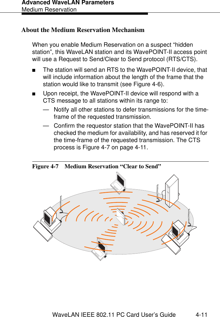Advanced WaveLAN ParametersMedium ReservationWaveLAN IEEE 802.11 PC Card User’s Guide 4-11About the Medium Reservation Mechanism 4When you enable Medium Reservation on a suspect “hidden station”, this WaveLAN station and its WavePOINT-II access point will use a Request to Send/Clear to Send protocol (RTS/CTS).■The station will send an RTS to the WavePOINT-II device, that will include information about the length of the frame that the station would like to transmit (see Figure 4-6). ■Upon receipt, the WavePOINT-II device will respond with a CTS message to all stations within its range to:— Notify all other stations to defer transmissions for the time-frame of the requested transmission.— Confirm the requestor station that the WavePOINT-II has checked the medium for availability, and has reserved it for the time-frame of the requested transmission. The CTS process is Figure 4-7 on page 4-11.Figure 4-7  Medium Reservation “Clear to Send”