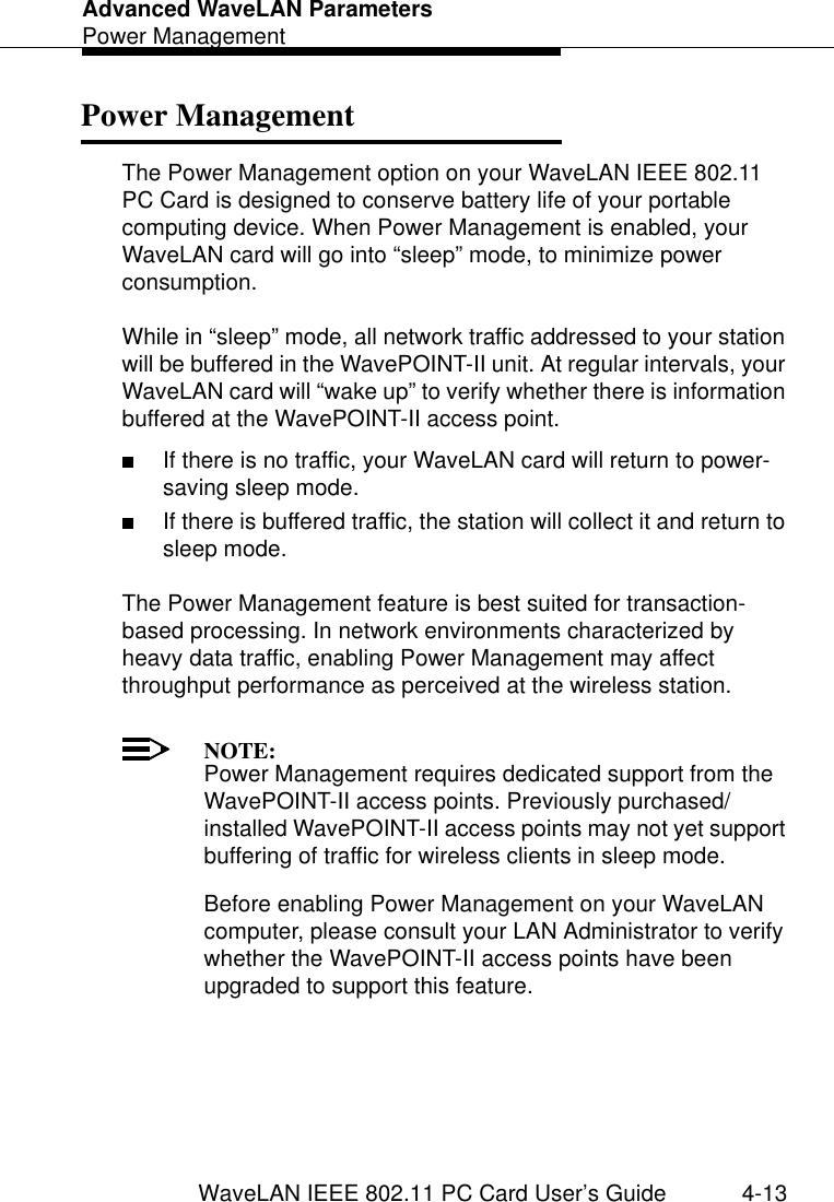 Advanced WaveLAN ParametersPower ManagementWaveLAN IEEE 802.11 PC Card User’s Guide 4-13Power Management 4The Power Management option on your WaveLAN IEEE 802.11 PC Card is designed to conserve battery life of your portable computing device. When Power Management is enabled, your WaveLAN card will go into “sleep” mode, to minimize power consumption.While in “sleep” mode, all network traffic addressed to your station will be buffered in the WavePOINT-II unit. At regular intervals, your WaveLAN card will “wake up” to verify whether there is information buffered at the WavePOINT-II access point. ■If there is no traffic, your WaveLAN card will return to power-saving sleep mode.■If there is buffered traffic, the station will collect it and return to sleep mode.The Power Management feature is best suited for transaction-based processing. In network environments characterized by heavy data traffic, enabling Power Management may affect throughput performance as perceived at the wireless station.NOTE:Power Management requires dedicated support from the WavePOINT-II access points. Previously purchased/installed WavePOINT-II access points may not yet support buffering of traffic for wireless clients in sleep mode.Before enabling Power Management on your WaveLAN computer, please consult your LAN Administrator to verify whether the WavePOINT-II access points have been upgraded to support this feature.